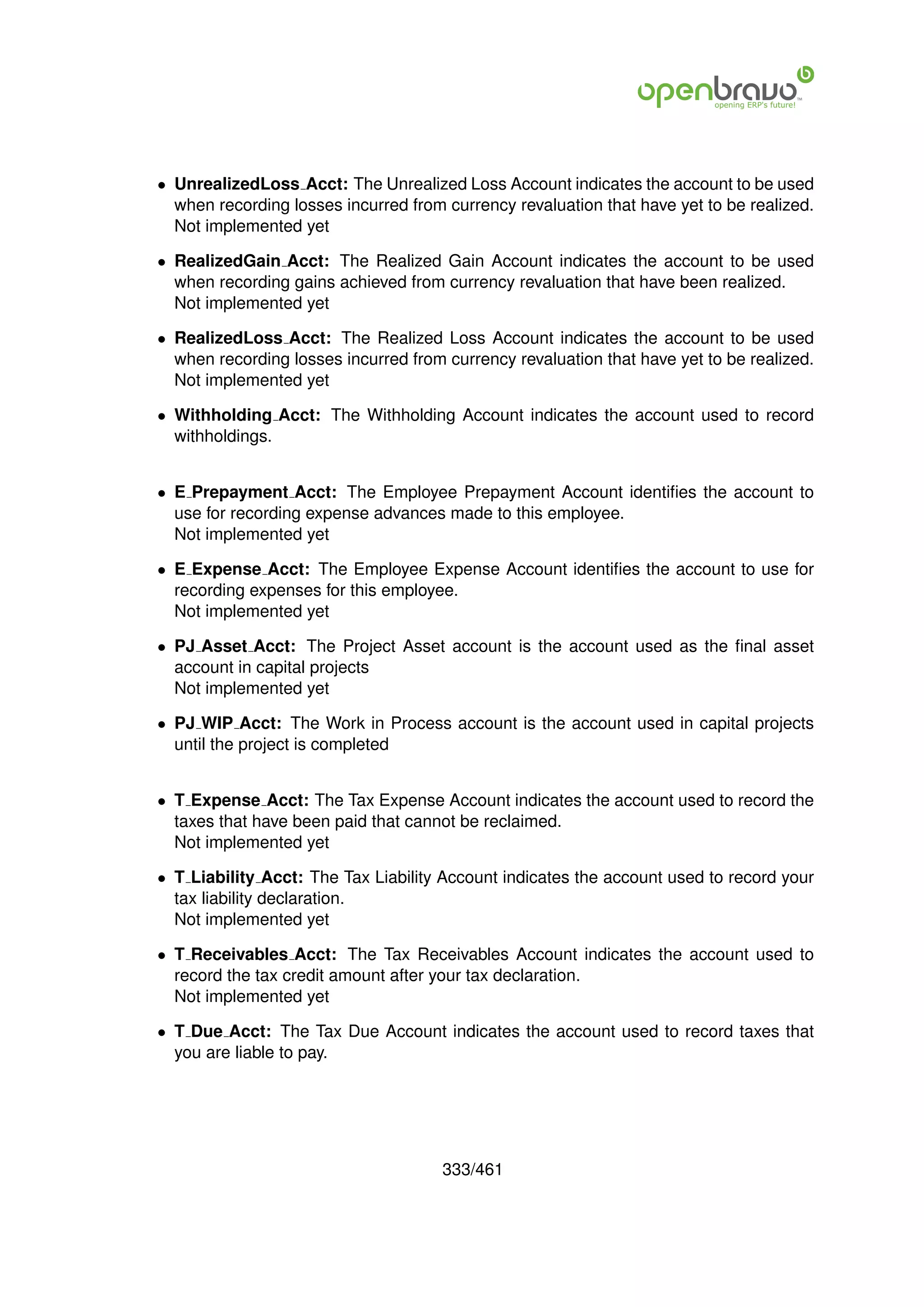 • UnrealizedLoss Acct: The Unrealized Loss Account indicates the account to be used
  when recording losses incurred from currency revaluation that have yet to be realized.
  Not implemented yet

• RealizedGain Acct: The Realized Gain Account indicates the account to be used
  when recording gains achieved from currency revaluation that have been realized.
  Not implemented yet

• RealizedLoss Acct: The Realized Loss Account indicates the account to be used
  when recording losses incurred from currency revaluation that have yet to be realized.
  Not implemented yet

• Withholding Acct: The Withholding Account indicates the account used to record
  withholdings.


• E Prepayment Acct: The Employee Prepayment Account identiﬁes the account to
  use for recording expense advances made to this employee.
  Not implemented yet

• E Expense Acct: The Employee Expense Account identiﬁes the account to use for
  recording expenses for this employee.
  Not implemented yet

• PJ Asset Acct: The Project Asset account is the account used as the ﬁnal asset
  account in capital projects
  Not implemented yet

• PJ WIP Acct: The Work in Process account is the account used in capital projects
  until the project is completed


• T Expense Acct: The Tax Expense Account indicates the account used to record the
  taxes that have been paid that cannot be reclaimed.
  Not implemented yet

• T Liability Acct: The Tax Liability Account indicates the account used to record your
  tax liability declaration.
  Not implemented yet

• T Receivables Acct: The Tax Receivables Account indicates the account used to
  record the tax credit amount after your tax declaration.
  Not implemented yet

• T Due Acct: The Tax Due Account indicates the account used to record taxes that
  you are liable to pay.




                                      333/461
 