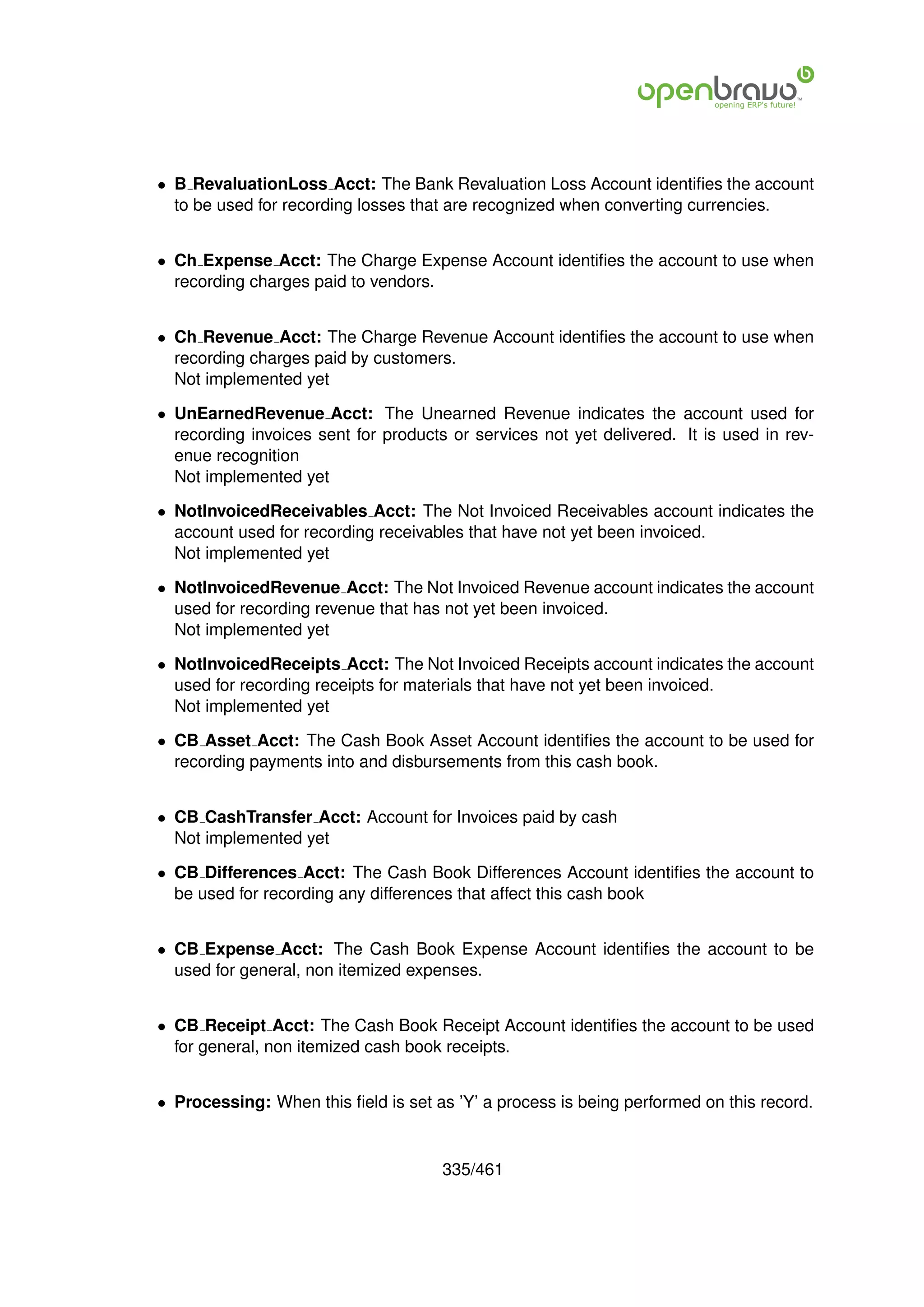 • B RevaluationLoss Acct: The Bank Revaluation Loss Account identiﬁes the account
  to be used for recording losses that are recognized when converting currencies.


• Ch Expense Acct: The Charge Expense Account identiﬁes the account to use when
  recording charges paid to vendors.


• Ch Revenue Acct: The Charge Revenue Account identiﬁes the account to use when
  recording charges paid by customers.
  Not implemented yet

• UnEarnedRevenue Acct: The Unearned Revenue indicates the account used for
  recording invoices sent for products or services not yet delivered. It is used in rev-
  enue recognition
  Not implemented yet

• NotInvoicedReceivables Acct: The Not Invoiced Receivables account indicates the
  account used for recording receivables that have not yet been invoiced.
  Not implemented yet

• NotInvoicedRevenue Acct: The Not Invoiced Revenue account indicates the account
  used for recording revenue that has not yet been invoiced.
  Not implemented yet

• NotInvoicedReceipts Acct: The Not Invoiced Receipts account indicates the account
  used for recording receipts for materials that have not yet been invoiced.
  Not implemented yet

• CB Asset Acct: The Cash Book Asset Account identiﬁes the account to be used for
  recording payments into and disbursements from this cash book.


• CB CashTransfer Acct: Account for Invoices paid by cash
  Not implemented yet

• CB Differences Acct: The Cash Book Differences Account identiﬁes the account to
  be used for recording any differences that affect this cash book


• CB Expense Acct: The Cash Book Expense Account identiﬁes the account to be
  used for general, non itemized expenses.


• CB Receipt Acct: The Cash Book Receipt Account identiﬁes the account to be used
  for general, non itemized cash book receipts.


• Processing: When this ﬁeld is set as ’Y’ a process is being performed on this record.


                                      335/461
 