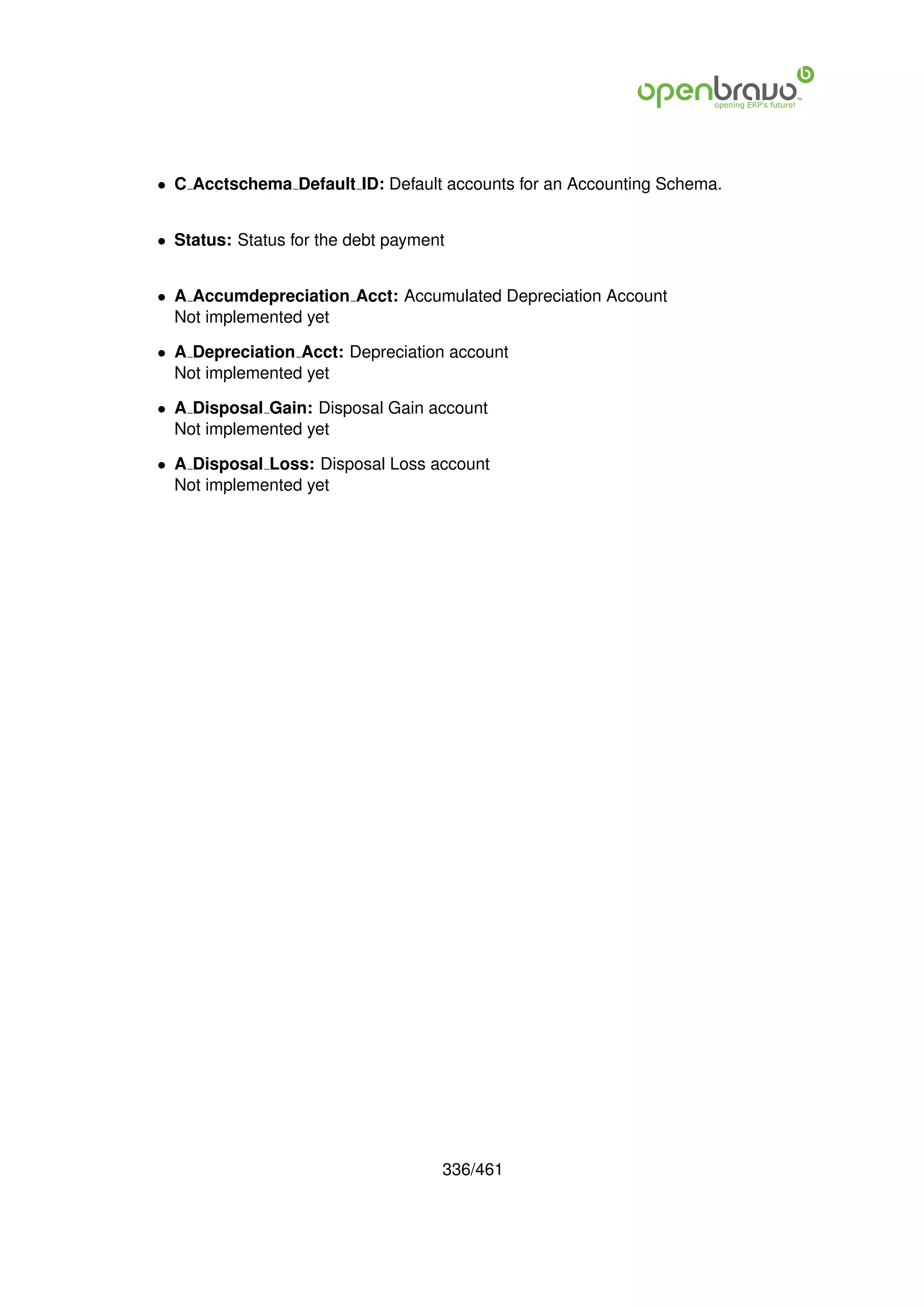 • C Acctschema Default ID: Default accounts for an Accounting Schema.


• Status: Status for the debt payment


• A Accumdepreciation Acct: Accumulated Depreciation Account
  Not implemented yet

• A Depreciation Acct: Depreciation account
  Not implemented yet

• A Disposal Gain: Disposal Gain account
  Not implemented yet

• A Disposal Loss: Disposal Loss account
  Not implemented yet




                                    336/461
 