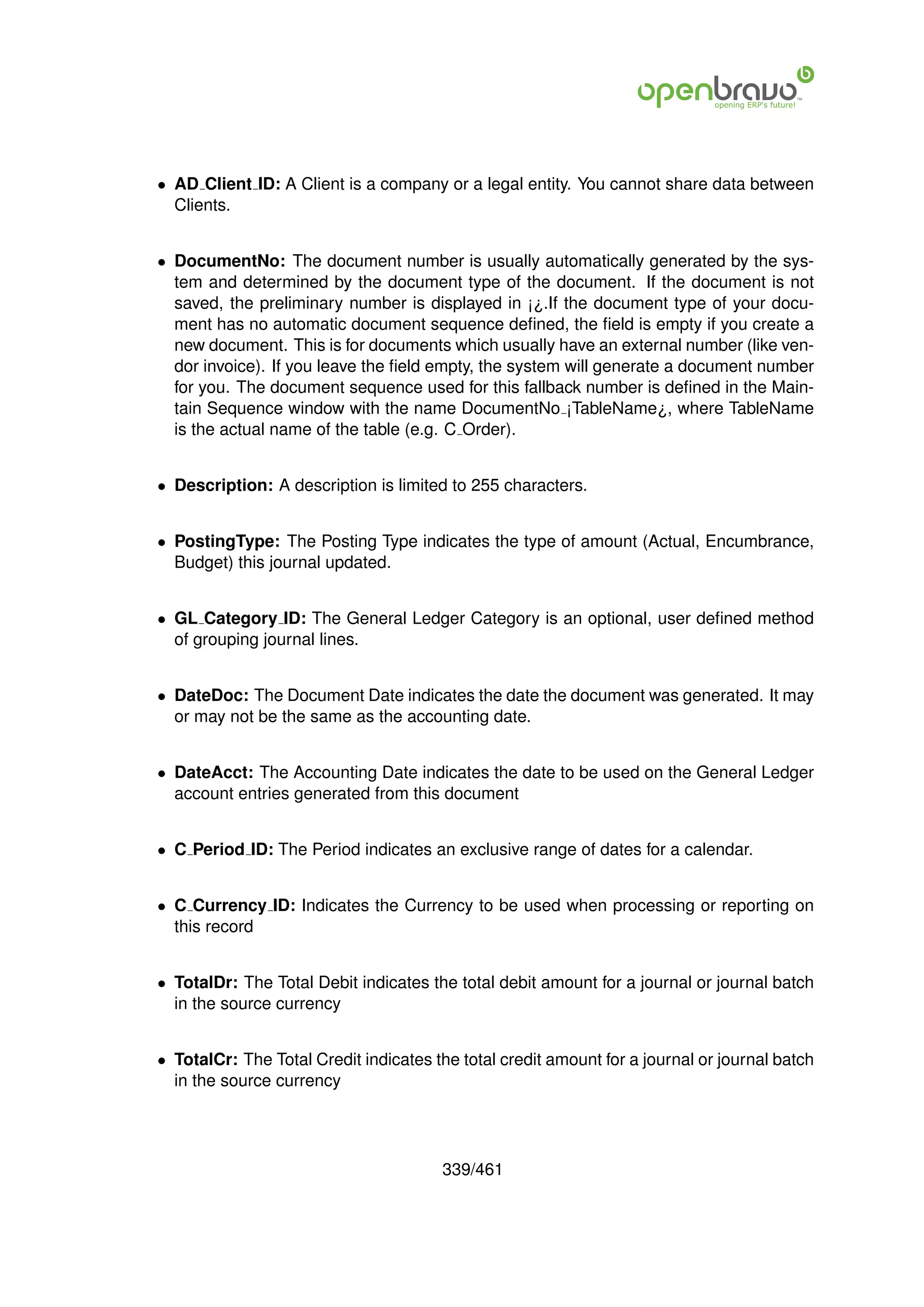 • AD Client ID: A Client is a company or a legal entity. You cannot share data between
  Clients.


• DocumentNo: The document number is usually automatically generated by the sys-
  tem and determined by the document type of the document. If the document is not
  saved, the preliminary number is displayed in ¡¿.If the document type of your docu-
  ment has no automatic document sequence deﬁned, the ﬁeld is empty if you create a
  new document. This is for documents which usually have an external number (like ven-
  dor invoice). If you leave the ﬁeld empty, the system will generate a document number
  for you. The document sequence used for this fallback number is deﬁned in the Main-
  tain Sequence window with the name DocumentNo ¡TableName¿, where TableName
  is the actual name of the table (e.g. C Order).


• Description: A description is limited to 255 characters.


• PostingType: The Posting Type indicates the type of amount (Actual, Encumbrance,
  Budget) this journal updated.


• GL Category ID: The General Ledger Category is an optional, user deﬁned method
  of grouping journal lines.


• DateDoc: The Document Date indicates the date the document was generated. It may
  or may not be the same as the accounting date.


• DateAcct: The Accounting Date indicates the date to be used on the General Ledger
  account entries generated from this document


• C Period ID: The Period indicates an exclusive range of dates for a calendar.


• C Currency ID: Indicates the Currency to be used when processing or reporting on
  this record


• TotalDr: The Total Debit indicates the total debit amount for a journal or journal batch
  in the source currency


• TotalCr: The Total Credit indicates the total credit amount for a journal or journal batch
  in the source currency




                                       339/461
 