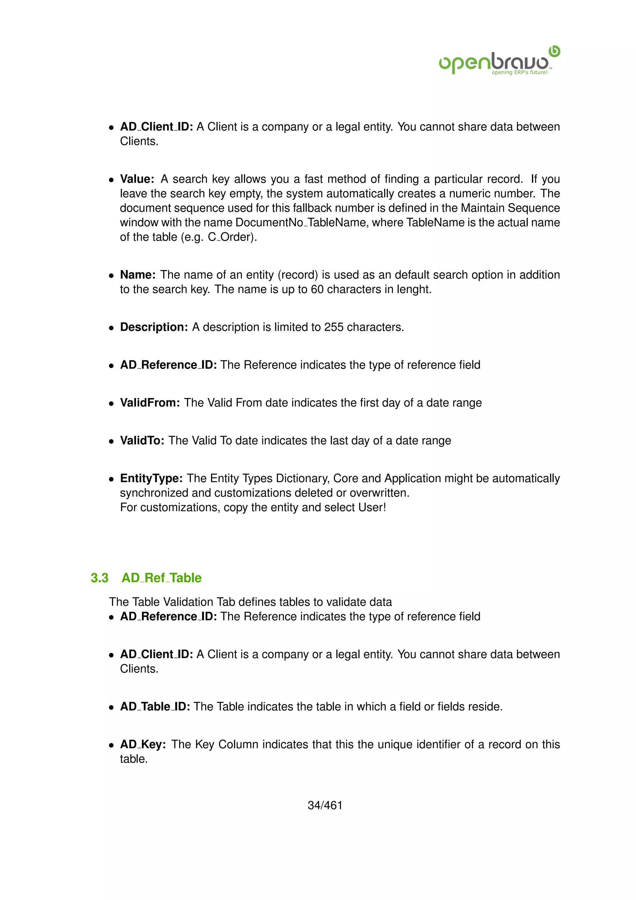 • AD Client ID: A Client is a company or a legal entity. You cannot share data between
    Clients.


  • Value: A search key allows you a fast method of ﬁnding a particular record. If you
    leave the search key empty, the system automatically creates a numeric number. The
    document sequence used for this fallback number is deﬁned in the Maintain Sequence
    window with the name DocumentNo TableName, where TableName is the actual name
    of the table (e.g. C Order).


  • Name: The name of an entity (record) is used as an default search option in addition
    to the search key. The name is up to 60 characters in lenght.


  • Description: A description is limited to 255 characters.


  • AD Reference ID: The Reference indicates the type of reference ﬁeld


  • ValidFrom: The Valid From date indicates the ﬁrst day of a date range


  • ValidTo: The Valid To date indicates the last day of a date range


  • EntityType: The Entity Types Dictionary, Core and Application might be automatically
    synchronized and customizations deleted or overwritten.
    For customizations, copy the entity and select User!




3.3   AD Ref Table
  The Table Validation Tab deﬁnes tables to validate data
  • AD Reference ID: The Reference indicates the type of reference ﬁeld


  • AD Client ID: A Client is a company or a legal entity. You cannot share data between
    Clients.


  • AD Table ID: The Table indicates the table in which a ﬁeld or ﬁelds reside.


  • AD Key: The Key Column indicates that this the unique identiﬁer of a record on this
    table.


                                         34/461
 