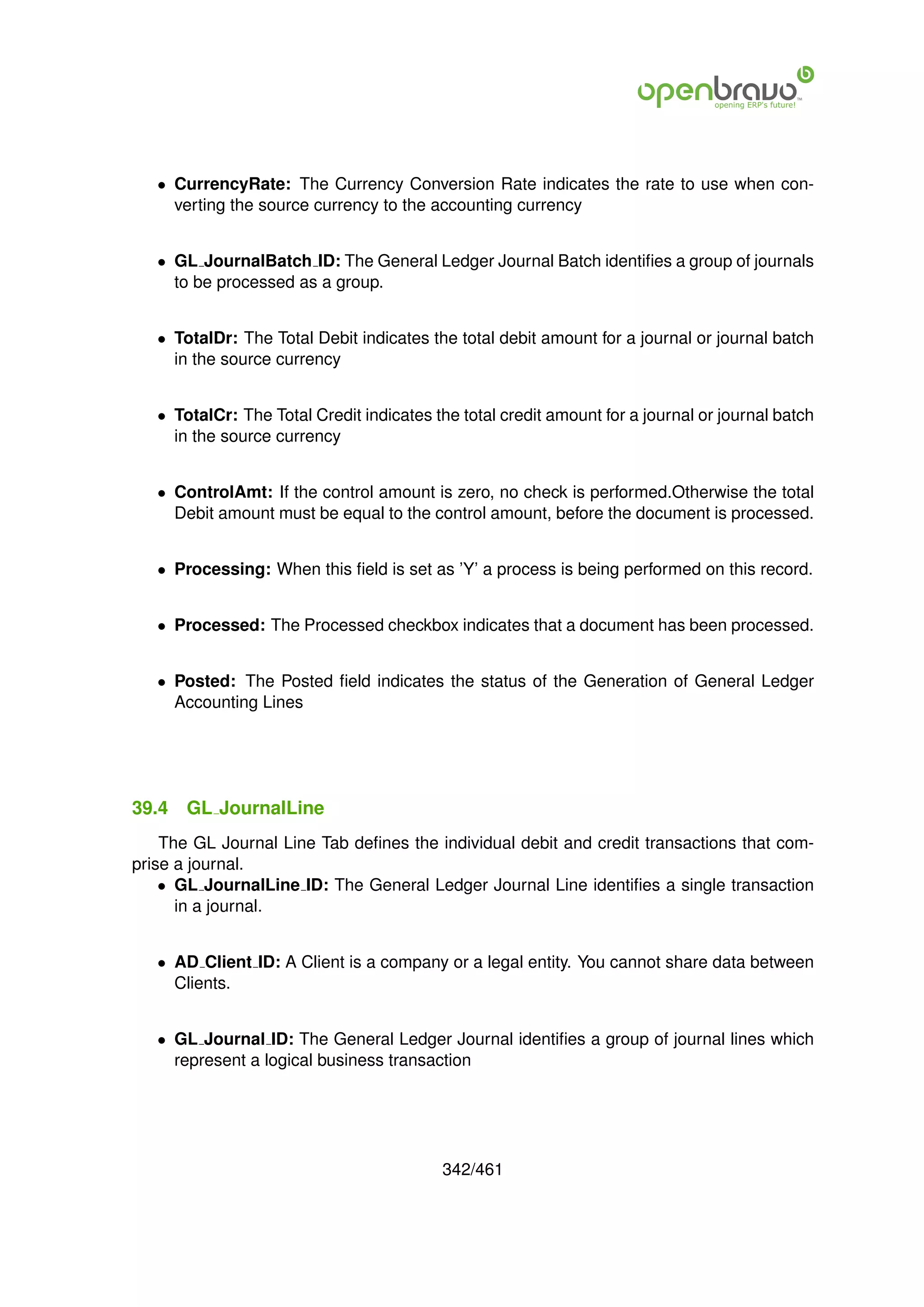 • CurrencyRate: The Currency Conversion Rate indicates the rate to use when con-
     verting the source currency to the accounting currency


   • GL JournalBatch ID: The General Ledger Journal Batch identiﬁes a group of journals
     to be processed as a group.


   • TotalDr: The Total Debit indicates the total debit amount for a journal or journal batch
     in the source currency


   • TotalCr: The Total Credit indicates the total credit amount for a journal or journal batch
     in the source currency


   • ControlAmt: If the control amount is zero, no check is performed.Otherwise the total
     Debit amount must be equal to the control amount, before the document is processed.


   • Processing: When this ﬁeld is set as ’Y’ a process is being performed on this record.


   • Processed: The Processed checkbox indicates that a document has been processed.


   • Posted: The Posted ﬁeld indicates the status of the Generation of General Ledger
     Accounting Lines




39.4   GL JournalLine
    The GL Journal Line Tab deﬁnes the individual debit and credit transactions that com-
prise a journal.
    • GL JournalLine ID: The General Ledger Journal Line identiﬁes a single transaction
      in a journal.


   • AD Client ID: A Client is a company or a legal entity. You cannot share data between
     Clients.


   • GL Journal ID: The General Ledger Journal identiﬁes a group of journal lines which
     represent a logical business transaction




                                          342/461
 