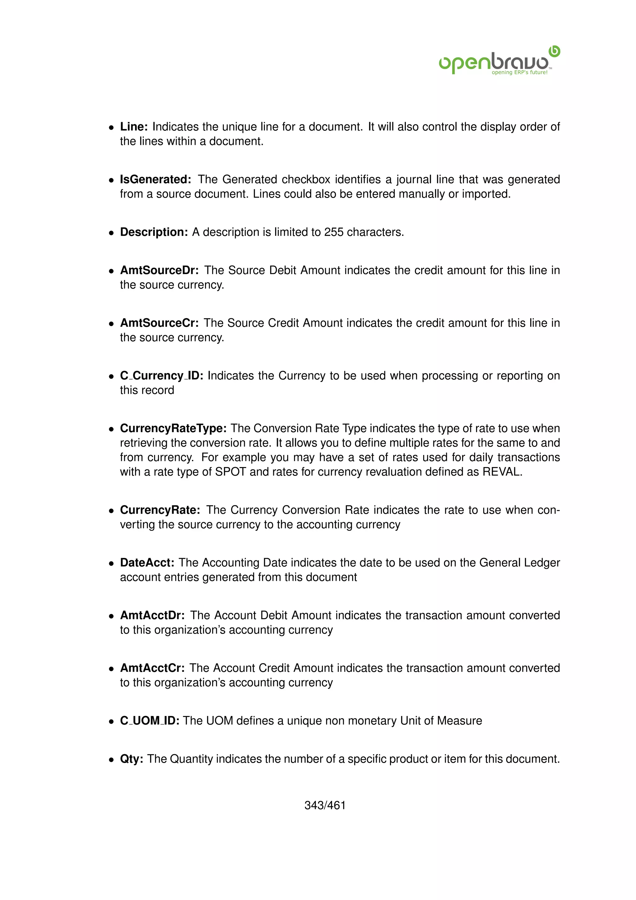 • Line: Indicates the unique line for a document. It will also control the display order of
  the lines within a document.


• IsGenerated: The Generated checkbox identiﬁes a journal line that was generated
  from a source document. Lines could also be entered manually or imported.


• Description: A description is limited to 255 characters.


• AmtSourceDr: The Source Debit Amount indicates the credit amount for this line in
  the source currency.


• AmtSourceCr: The Source Credit Amount indicates the credit amount for this line in
  the source currency.


• C Currency ID: Indicates the Currency to be used when processing or reporting on
  this record


• CurrencyRateType: The Conversion Rate Type indicates the type of rate to use when
  retrieving the conversion rate. It allows you to deﬁne multiple rates for the same to and
  from currency. For example you may have a set of rates used for daily transactions
  with a rate type of SPOT and rates for currency revaluation deﬁned as REVAL.


• CurrencyRate: The Currency Conversion Rate indicates the rate to use when con-
  verting the source currency to the accounting currency


• DateAcct: The Accounting Date indicates the date to be used on the General Ledger
  account entries generated from this document


• AmtAcctDr: The Account Debit Amount indicates the transaction amount converted
  to this organization’s accounting currency


• AmtAcctCr: The Account Credit Amount indicates the transaction amount converted
  to this organization’s accounting currency


• C UOM ID: The UOM deﬁnes a unique non monetary Unit of Measure


• Qty: The Quantity indicates the number of a speciﬁc product or item for this document.


                                       343/461
 