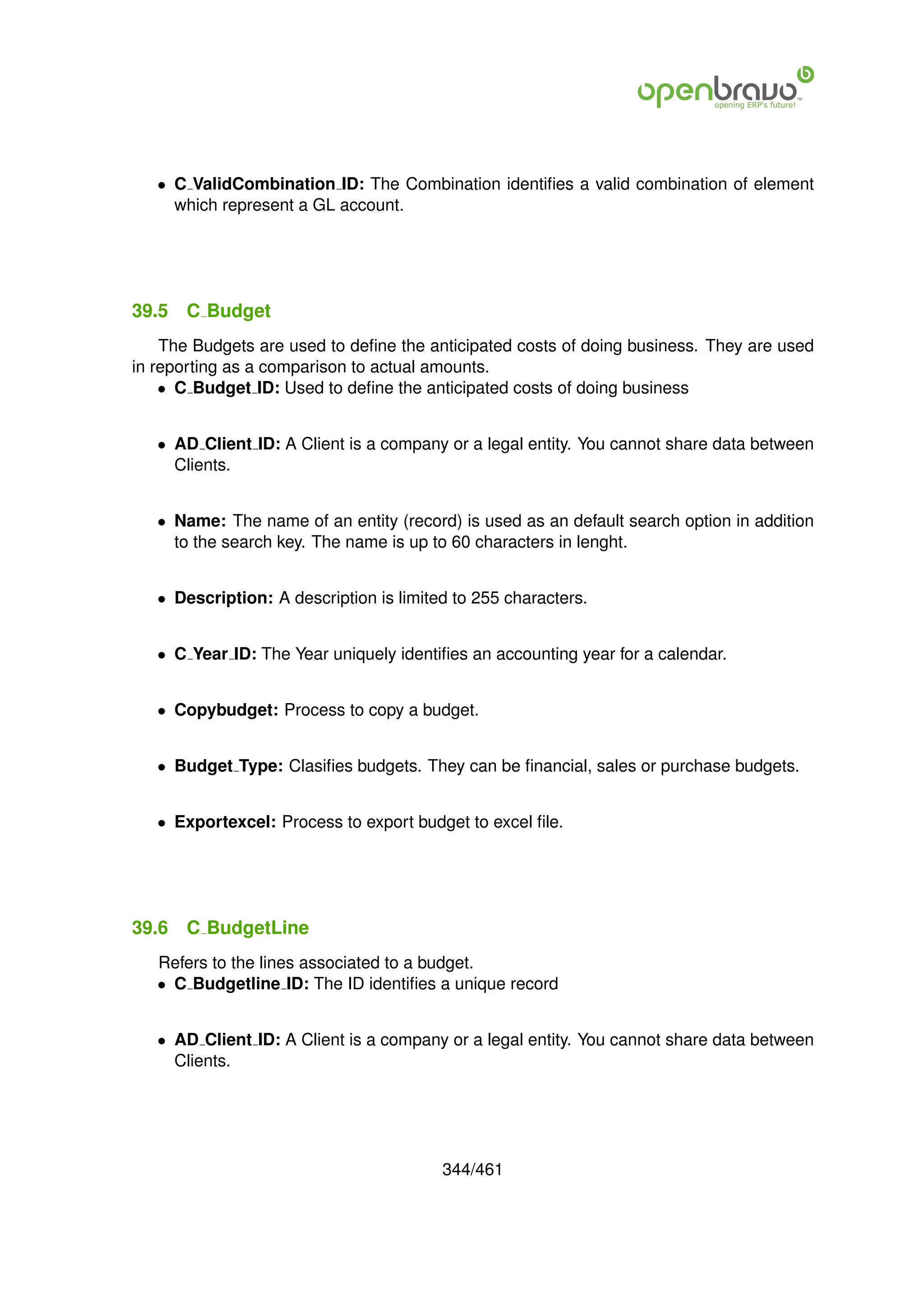 • C ValidCombination ID: The Combination identiﬁes a valid combination of element
     which represent a GL account.




39.5   C Budget
    The Budgets are used to deﬁne the anticipated costs of doing business. They are used
in reporting as a comparison to actual amounts.
    • C Budget ID: Used to deﬁne the anticipated costs of doing business


   • AD Client ID: A Client is a company or a legal entity. You cannot share data between
     Clients.


   • Name: The name of an entity (record) is used as an default search option in addition
     to the search key. The name is up to 60 characters in lenght.


   • Description: A description is limited to 255 characters.


   • C Year ID: The Year uniquely identiﬁes an accounting year for a calendar.


   • Copybudget: Process to copy a budget.


   • Budget Type: Clasiﬁes budgets. They can be ﬁnancial, sales or purchase budgets.


   • Exportexcel: Process to export budget to excel ﬁle.




39.6   C BudgetLine
   Refers to the lines associated to a budget.
   • C Budgetline ID: The ID identiﬁes a unique record


   • AD Client ID: A Client is a company or a legal entity. You cannot share data between
     Clients.




                                         344/461
 