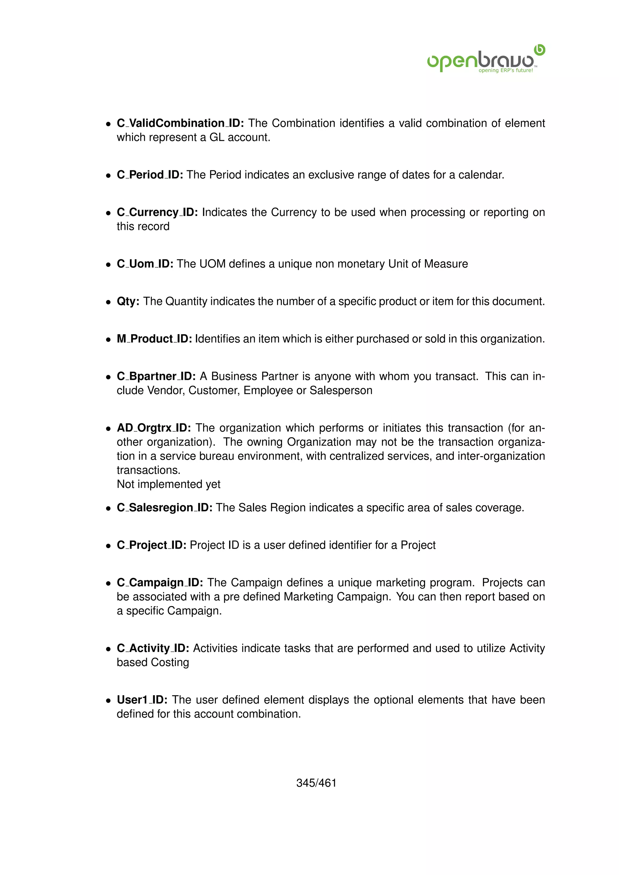 • C ValidCombination ID: The Combination identiﬁes a valid combination of element
  which represent a GL account.


• C Period ID: The Period indicates an exclusive range of dates for a calendar.


• C Currency ID: Indicates the Currency to be used when processing or reporting on
  this record


• C Uom ID: The UOM deﬁnes a unique non monetary Unit of Measure


• Qty: The Quantity indicates the number of a speciﬁc product or item for this document.


• M Product ID: Identiﬁes an item which is either purchased or sold in this organization.


• C Bpartner ID: A Business Partner is anyone with whom you transact. This can in-
  clude Vendor, Customer, Employee or Salesperson


• AD Orgtrx ID: The organization which performs or initiates this transaction (for an-
  other organization). The owning Organization may not be the transaction organiza-
  tion in a service bureau environment, with centralized services, and inter-organization
  transactions.
  Not implemented yet

• C Salesregion ID: The Sales Region indicates a speciﬁc area of sales coverage.


• C Project ID: Project ID is a user deﬁned identiﬁer for a Project


• C Campaign ID: The Campaign deﬁnes a unique marketing program. Projects can
  be associated with a pre deﬁned Marketing Campaign. You can then report based on
  a speciﬁc Campaign.


• C Activity ID: Activities indicate tasks that are performed and used to utilize Activity
  based Costing


• User1 ID: The user deﬁned element displays the optional elements that have been
  deﬁned for this account combination.




                                       345/461
 
