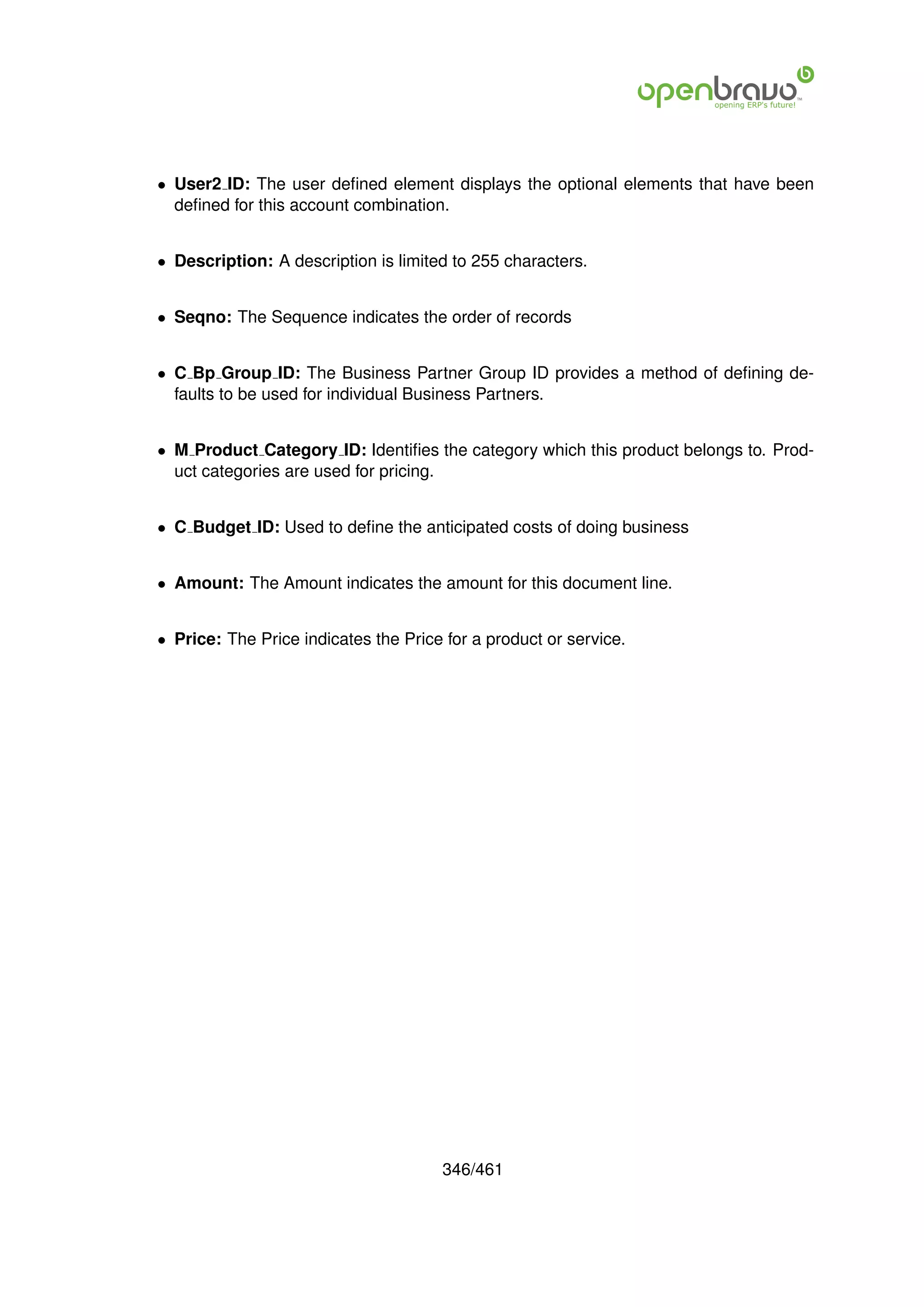 • User2 ID: The user deﬁned element displays the optional elements that have been
  deﬁned for this account combination.


• Description: A description is limited to 255 characters.


• Seqno: The Sequence indicates the order of records


• C Bp Group ID: The Business Partner Group ID provides a method of deﬁning de-
  faults to be used for individual Business Partners.


• M Product Category ID: Identiﬁes the category which this product belongs to. Prod-
  uct categories are used for pricing.


• C Budget ID: Used to deﬁne the anticipated costs of doing business


• Amount: The Amount indicates the amount for this document line.


• Price: The Price indicates the Price for a product or service.




                                      346/461
 