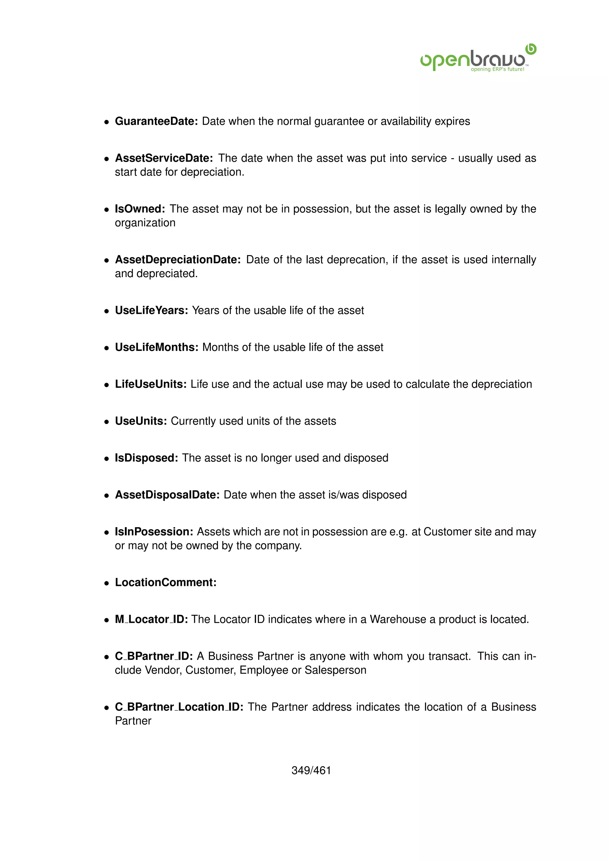 • GuaranteeDate: Date when the normal guarantee or availability expires


• AssetServiceDate: The date when the asset was put into service - usually used as
  start date for depreciation.


• IsOwned: The asset may not be in possession, but the asset is legally owned by the
  organization


• AssetDepreciationDate: Date of the last deprecation, if the asset is used internally
  and depreciated.


• UseLifeYears: Years of the usable life of the asset


• UseLifeMonths: Months of the usable life of the asset


• LifeUseUnits: Life use and the actual use may be used to calculate the depreciation


• UseUnits: Currently used units of the assets


• IsDisposed: The asset is no longer used and disposed


• AssetDisposalDate: Date when the asset is/was disposed


• IsInPosession: Assets which are not in possession are e.g. at Customer site and may
  or may not be owned by the company.


• LocationComment:


• M Locator ID: The Locator ID indicates where in a Warehouse a product is located.


• C BPartner ID: A Business Partner is anyone with whom you transact. This can in-
  clude Vendor, Customer, Employee or Salesperson


• C BPartner Location ID: The Partner address indicates the location of a Business
  Partner



                                      349/461
 