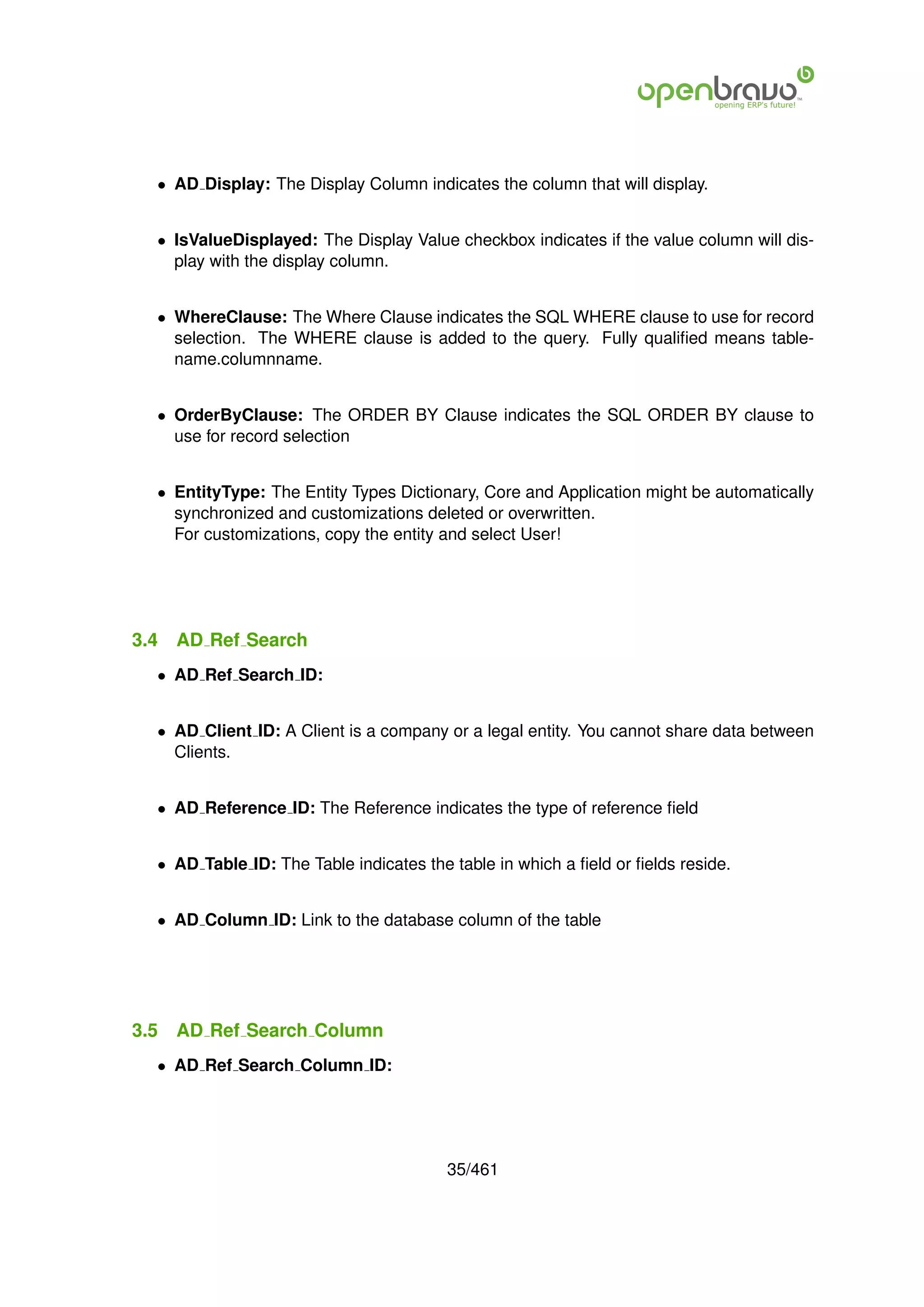 • AD Display: The Display Column indicates the column that will display.


  • IsValueDisplayed: The Display Value checkbox indicates if the value column will dis-
    play with the display column.


  • WhereClause: The Where Clause indicates the SQL WHERE clause to use for record
    selection. The WHERE clause is added to the query. Fully qualiﬁed means table-
    name.columnname.


  • OrderByClause: The ORDER BY Clause indicates the SQL ORDER BY clause to
    use for record selection


  • EntityType: The Entity Types Dictionary, Core and Application might be automatically
    synchronized and customizations deleted or overwritten.
    For customizations, copy the entity and select User!




3.4   AD Ref Search
  • AD Ref Search ID:


  • AD Client ID: A Client is a company or a legal entity. You cannot share data between
    Clients.


  • AD Reference ID: The Reference indicates the type of reference ﬁeld


  • AD Table ID: The Table indicates the table in which a ﬁeld or ﬁelds reside.


  • AD Column ID: Link to the database column of the table




3.5   AD Ref Search Column
  • AD Ref Search Column ID:




                                        35/461
 