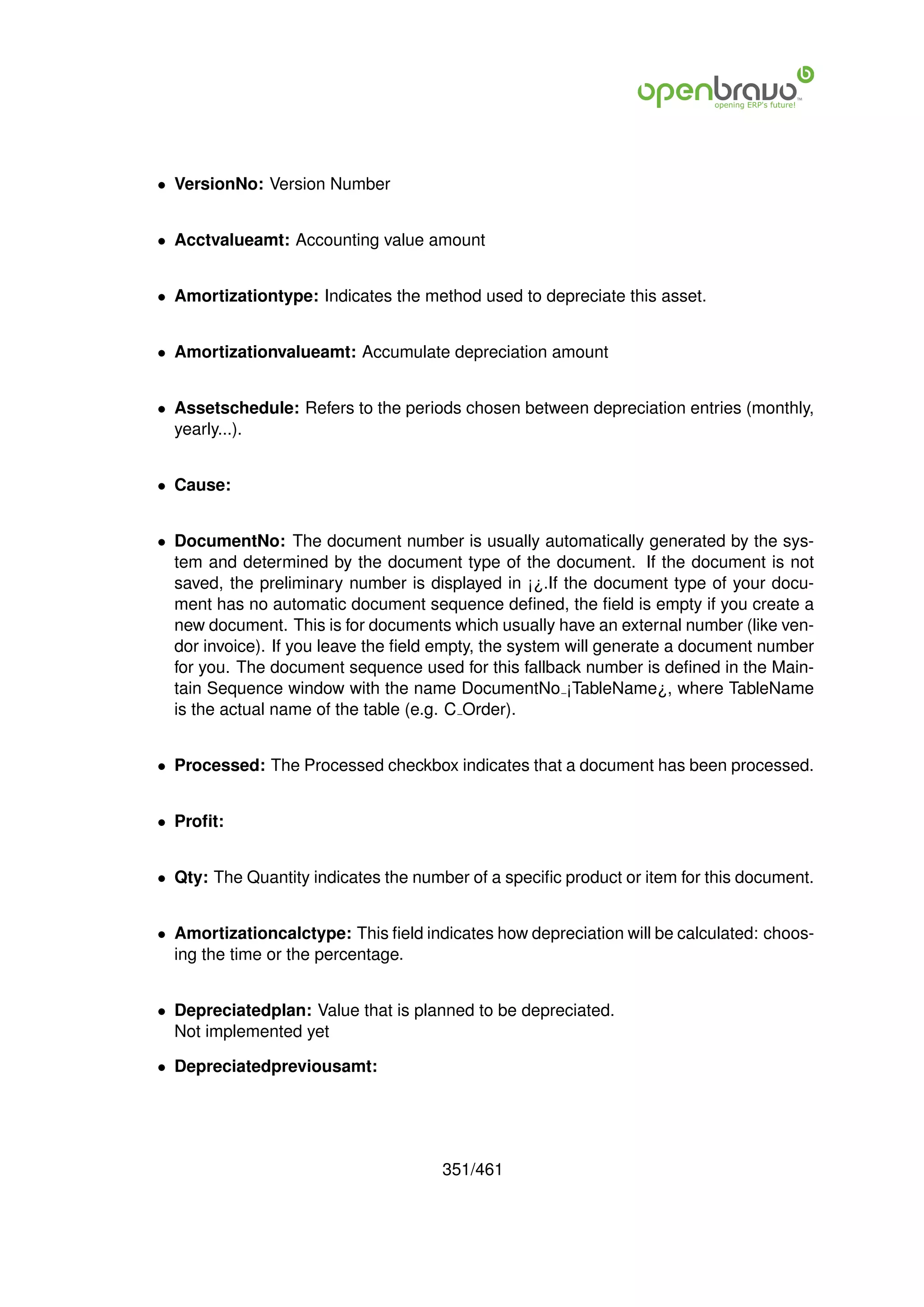 • VersionNo: Version Number


• Acctvalueamt: Accounting value amount


• Amortizationtype: Indicates the method used to depreciate this asset.


• Amortizationvalueamt: Accumulate depreciation amount


• Assetschedule: Refers to the periods chosen between depreciation entries (monthly,
  yearly...).


• Cause:


• DocumentNo: The document number is usually automatically generated by the sys-
  tem and determined by the document type of the document. If the document is not
  saved, the preliminary number is displayed in ¡¿.If the document type of your docu-
  ment has no automatic document sequence deﬁned, the ﬁeld is empty if you create a
  new document. This is for documents which usually have an external number (like ven-
  dor invoice). If you leave the ﬁeld empty, the system will generate a document number
  for you. The document sequence used for this fallback number is deﬁned in the Main-
  tain Sequence window with the name DocumentNo ¡TableName¿, where TableName
  is the actual name of the table (e.g. C Order).


• Processed: The Processed checkbox indicates that a document has been processed.


• Proﬁt:


• Qty: The Quantity indicates the number of a speciﬁc product or item for this document.


• Amortizationcalctype: This ﬁeld indicates how depreciation will be calculated: choos-
  ing the time or the percentage.


• Depreciatedplan: Value that is planned to be depreciated.
  Not implemented yet

• Depreciatedpreviousamt:




                                      351/461
 
