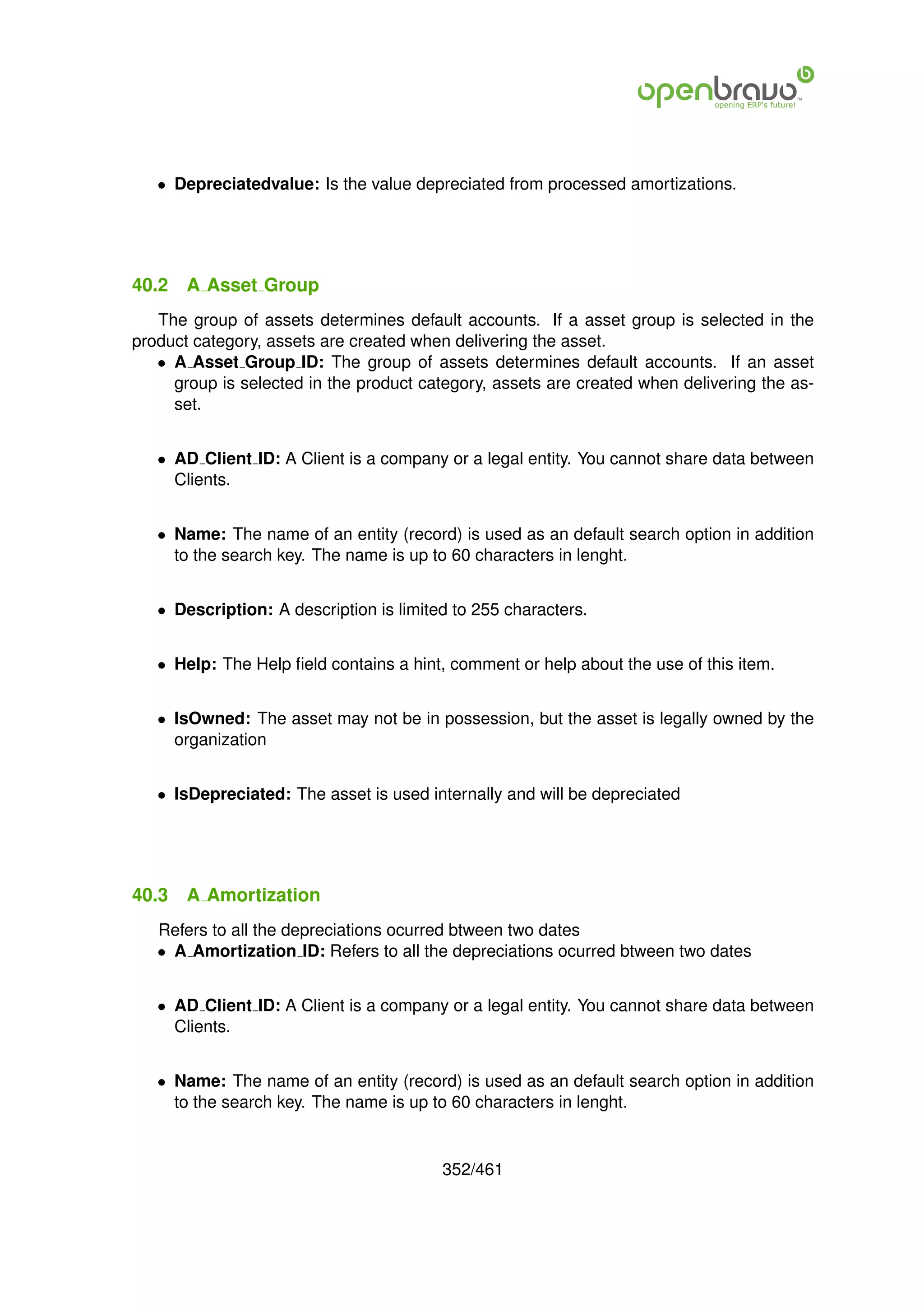 • Depreciatedvalue: Is the value depreciated from processed amortizations.




40.2   A Asset Group
   The group of assets determines default accounts. If a asset group is selected in the
product category, assets are created when delivering the asset.
   • A Asset Group ID: The group of assets determines default accounts. If an asset
     group is selected in the product category, assets are created when delivering the as-
     set.


   • AD Client ID: A Client is a company or a legal entity. You cannot share data between
     Clients.


   • Name: The name of an entity (record) is used as an default search option in addition
     to the search key. The name is up to 60 characters in lenght.


   • Description: A description is limited to 255 characters.


   • Help: The Help ﬁeld contains a hint, comment or help about the use of this item.


   • IsOwned: The asset may not be in possession, but the asset is legally owned by the
     organization


   • IsDepreciated: The asset is used internally and will be depreciated




40.3   A Amortization
   Refers to all the depreciations ocurred btween two dates
   • A Amortization ID: Refers to all the depreciations ocurred btween two dates


   • AD Client ID: A Client is a company or a legal entity. You cannot share data between
     Clients.


   • Name: The name of an entity (record) is used as an default search option in addition
     to the search key. The name is up to 60 characters in lenght.


                                         352/461
 