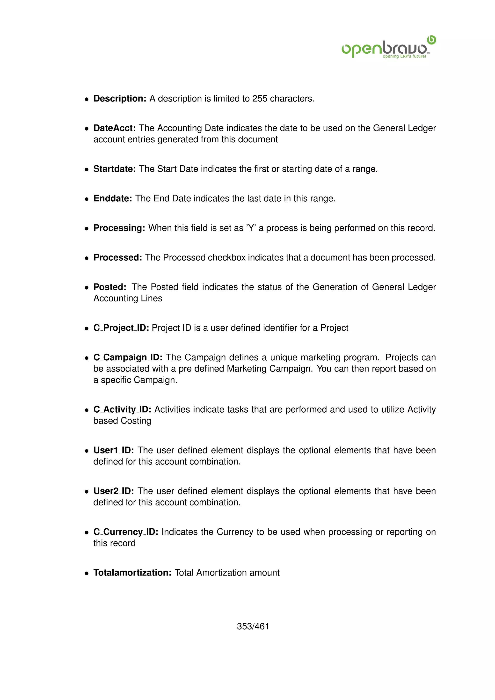 • Description: A description is limited to 255 characters.


• DateAcct: The Accounting Date indicates the date to be used on the General Ledger
  account entries generated from this document


• Startdate: The Start Date indicates the ﬁrst or starting date of a range.


• Enddate: The End Date indicates the last date in this range.


• Processing: When this ﬁeld is set as ’Y’ a process is being performed on this record.


• Processed: The Processed checkbox indicates that a document has been processed.


• Posted: The Posted ﬁeld indicates the status of the Generation of General Ledger
  Accounting Lines


• C Project ID: Project ID is a user deﬁned identiﬁer for a Project


• C Campaign ID: The Campaign deﬁnes a unique marketing program. Projects can
  be associated with a pre deﬁned Marketing Campaign. You can then report based on
  a speciﬁc Campaign.


• C Activity ID: Activities indicate tasks that are performed and used to utilize Activity
  based Costing


• User1 ID: The user deﬁned element displays the optional elements that have been
  deﬁned for this account combination.


• User2 ID: The user deﬁned element displays the optional elements that have been
  deﬁned for this account combination.


• C Currency ID: Indicates the Currency to be used when processing or reporting on
  this record


• Totalamortization: Total Amortization amount




                                       353/461
 