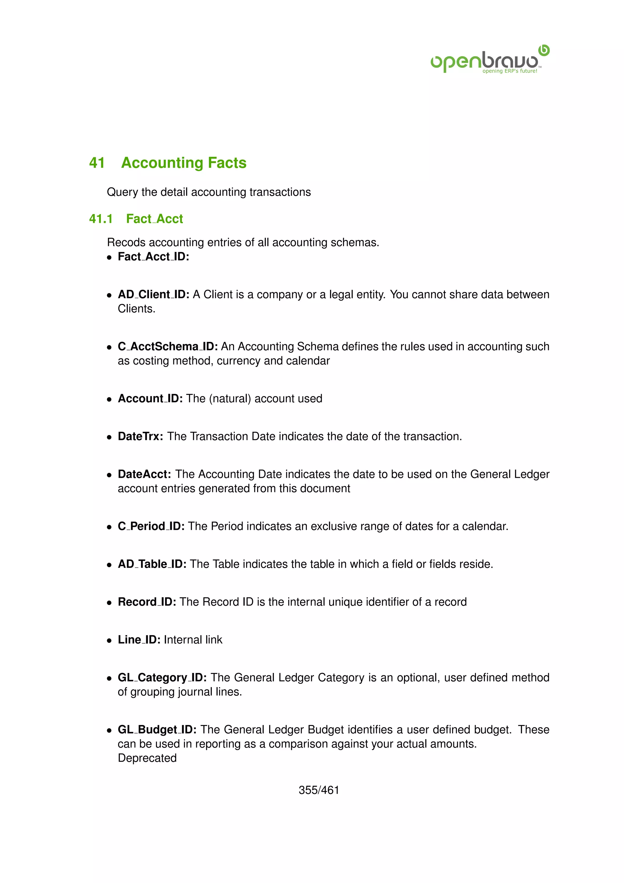 41 Accounting Facts
  Query the detail accounting transactions

41.1   Fact Acct
  Recods accounting entries of all accounting schemas.
  • Fact Acct ID:


  • AD Client ID: A Client is a company or a legal entity. You cannot share data between
    Clients.


  • C AcctSchema ID: An Accounting Schema deﬁnes the rules used in accounting such
    as costing method, currency and calendar


  • Account ID: The (natural) account used


  • DateTrx: The Transaction Date indicates the date of the transaction.


  • DateAcct: The Accounting Date indicates the date to be used on the General Ledger
    account entries generated from this document


  • C Period ID: The Period indicates an exclusive range of dates for a calendar.


  • AD Table ID: The Table indicates the table in which a ﬁeld or ﬁelds reside.


  • Record ID: The Record ID is the internal unique identiﬁer of a record


  • Line ID: Internal link


  • GL Category ID: The General Ledger Category is an optional, user deﬁned method
    of grouping journal lines.


  • GL Budget ID: The General Ledger Budget identiﬁes a user deﬁned budget. These
    can be used in reporting as a comparison against your actual amounts.
    Deprecated

                                        355/461
 
