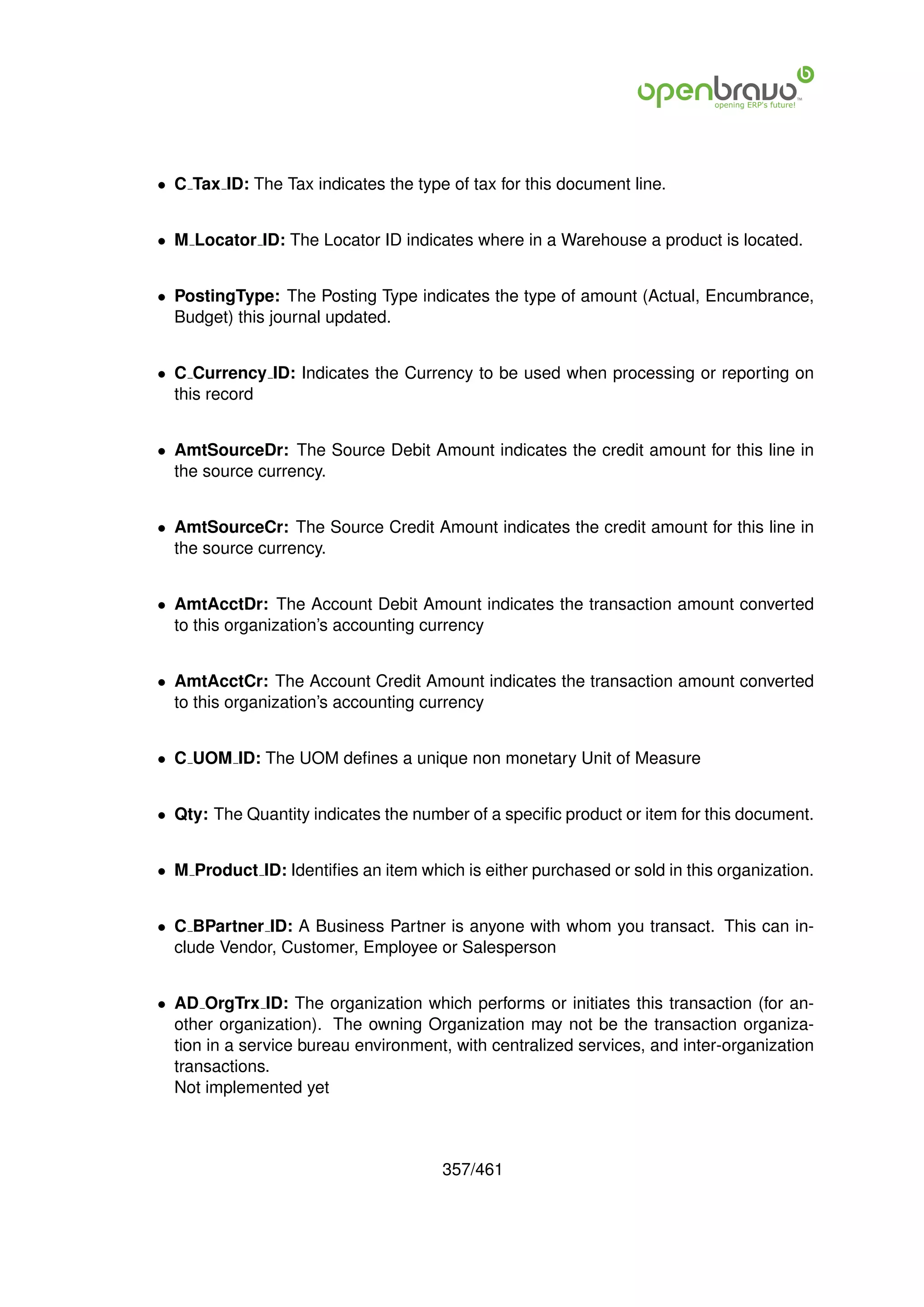 • C Tax ID: The Tax indicates the type of tax for this document line.


• M Locator ID: The Locator ID indicates where in a Warehouse a product is located.


• PostingType: The Posting Type indicates the type of amount (Actual, Encumbrance,
  Budget) this journal updated.


• C Currency ID: Indicates the Currency to be used when processing or reporting on
  this record


• AmtSourceDr: The Source Debit Amount indicates the credit amount for this line in
  the source currency.


• AmtSourceCr: The Source Credit Amount indicates the credit amount for this line in
  the source currency.


• AmtAcctDr: The Account Debit Amount indicates the transaction amount converted
  to this organization’s accounting currency


• AmtAcctCr: The Account Credit Amount indicates the transaction amount converted
  to this organization’s accounting currency


• C UOM ID: The UOM deﬁnes a unique non monetary Unit of Measure


• Qty: The Quantity indicates the number of a speciﬁc product or item for this document.


• M Product ID: Identiﬁes an item which is either purchased or sold in this organization.


• C BPartner ID: A Business Partner is anyone with whom you transact. This can in-
  clude Vendor, Customer, Employee or Salesperson


• AD OrgTrx ID: The organization which performs or initiates this transaction (for an-
  other organization). The owning Organization may not be the transaction organiza-
  tion in a service bureau environment, with centralized services, and inter-organization
  transactions.
  Not implemented yet



                                      357/461
 