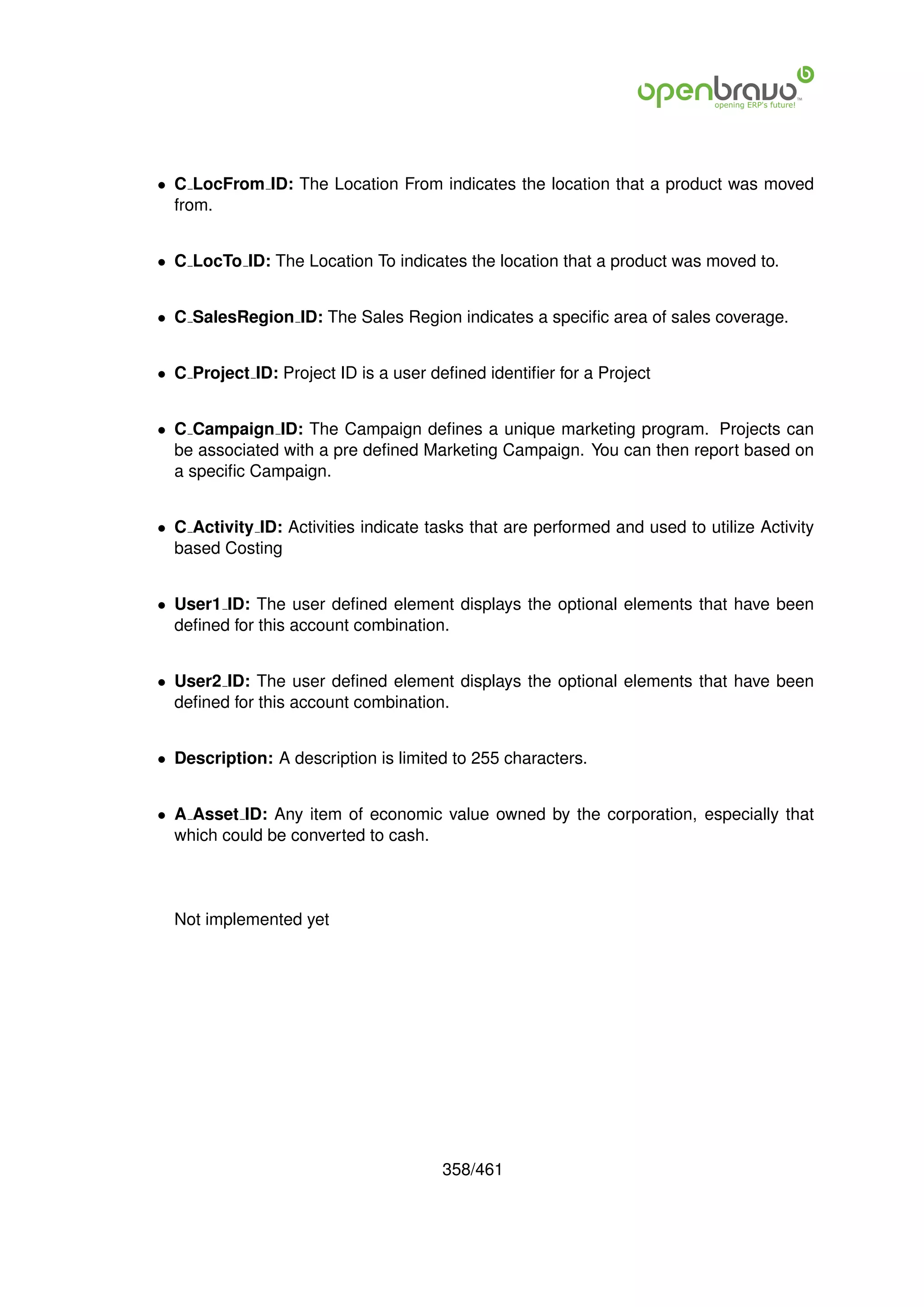 • C LocFrom ID: The Location From indicates the location that a product was moved
  from.


• C LocTo ID: The Location To indicates the location that a product was moved to.


• C SalesRegion ID: The Sales Region indicates a speciﬁc area of sales coverage.


• C Project ID: Project ID is a user deﬁned identiﬁer for a Project


• C Campaign ID: The Campaign deﬁnes a unique marketing program. Projects can
  be associated with a pre deﬁned Marketing Campaign. You can then report based on
  a speciﬁc Campaign.


• C Activity ID: Activities indicate tasks that are performed and used to utilize Activity
  based Costing


• User1 ID: The user deﬁned element displays the optional elements that have been
  deﬁned for this account combination.


• User2 ID: The user deﬁned element displays the optional elements that have been
  deﬁned for this account combination.


• Description: A description is limited to 255 characters.


• A Asset ID: Any item of economic value owned by the corporation, especially that
  which could be converted to cash.



  Not implemented yet




                                       358/461
 