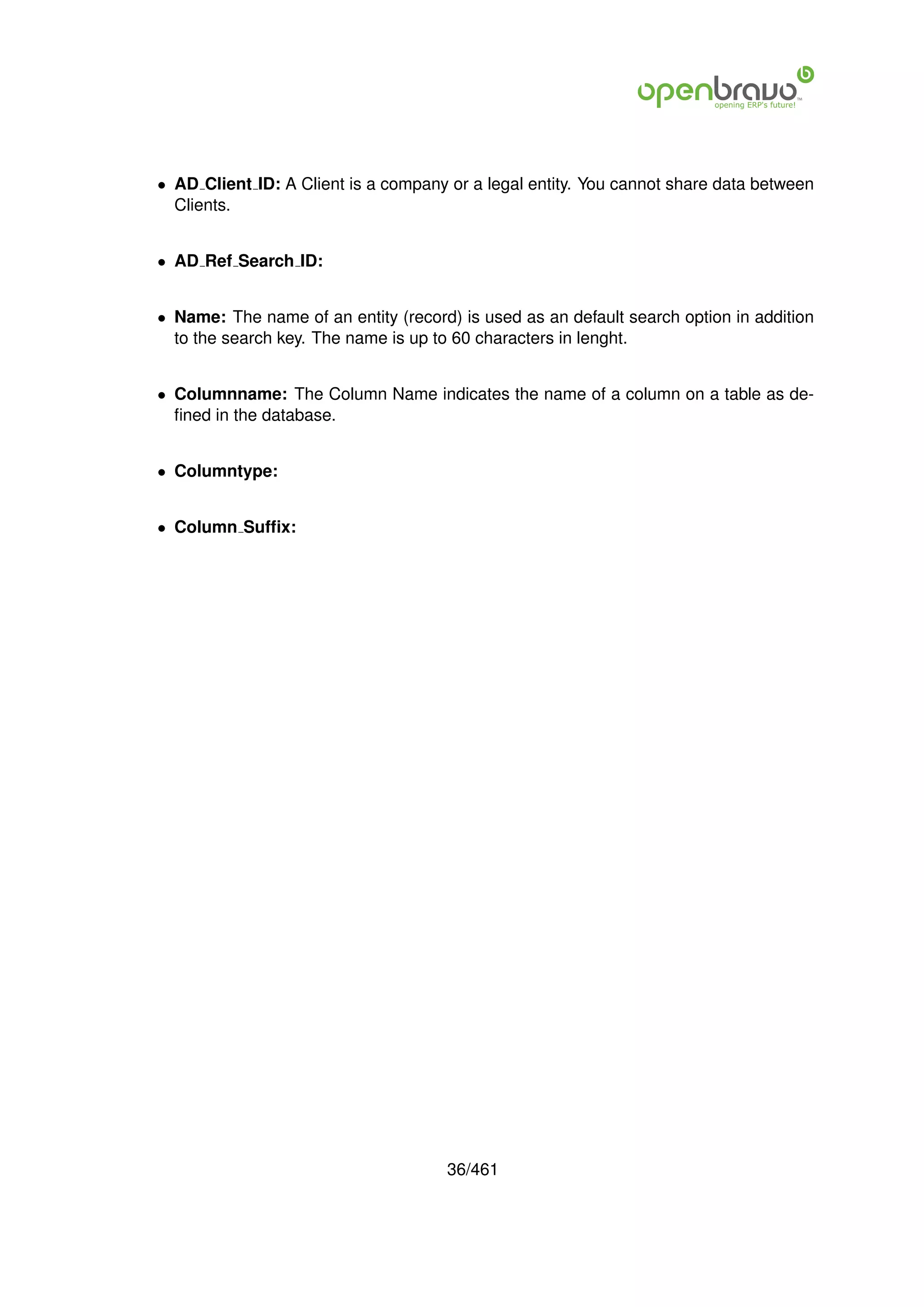 • AD Client ID: A Client is a company or a legal entity. You cannot share data between
  Clients.


• AD Ref Search ID:


• Name: The name of an entity (record) is used as an default search option in addition
  to the search key. The name is up to 60 characters in lenght.


• Columnname: The Column Name indicates the name of a column on a table as de-
  ﬁned in the database.


• Columntype:


• Column Sufﬁx:




                                     36/461
 