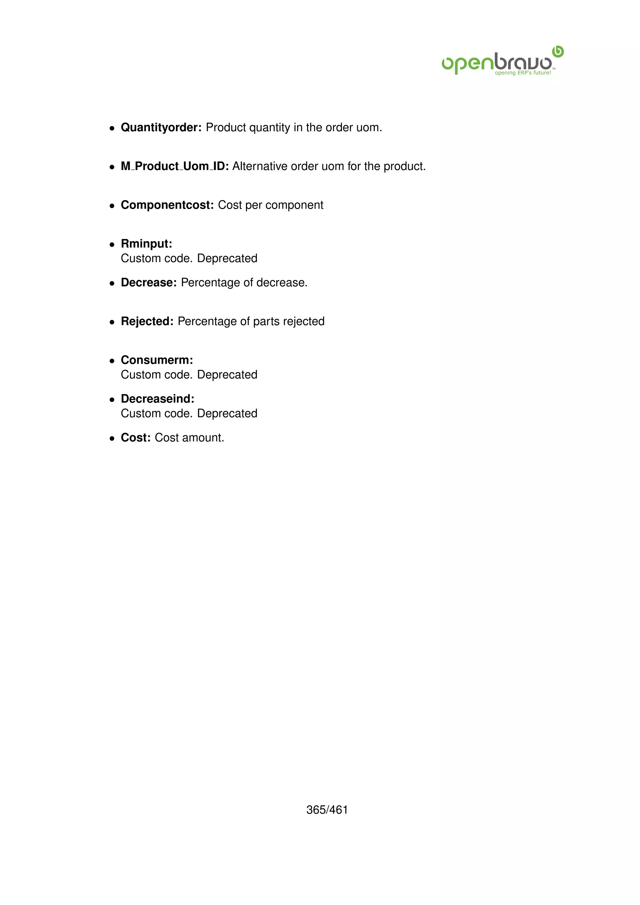 • Quantityorder: Product quantity in the order uom.


• M Product Uom ID: Alternative order uom for the product.


• Componentcost: Cost per component


• Rminput:
  Custom code. Deprecated

• Decrease: Percentage of decrease.


• Rejected: Percentage of parts rejected


• Consumerm:
  Custom code. Deprecated

• Decreaseind:
  Custom code. Deprecated

• Cost: Cost amount.




                                    365/461
 