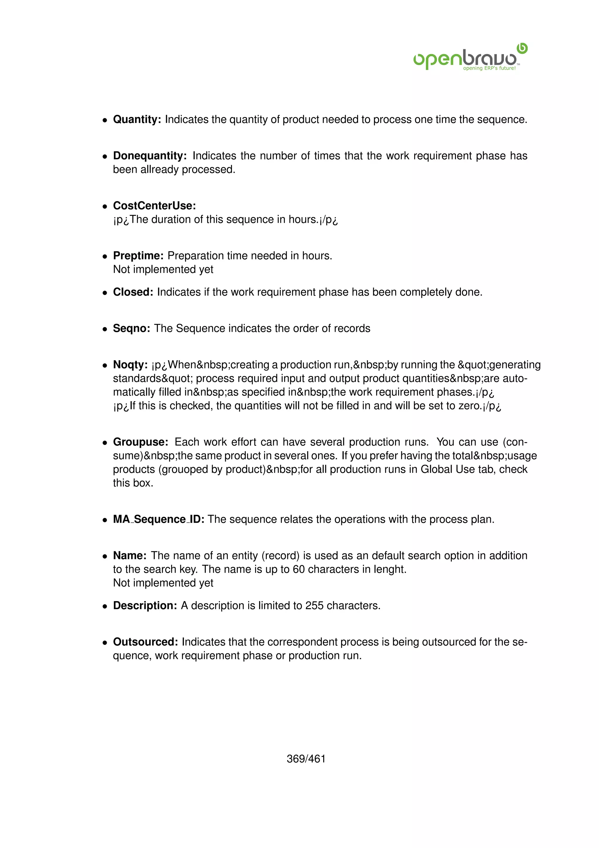 • Quantity: Indicates the quantity of product needed to process one time the sequence.


• Donequantity: Indicates the number of times that the work requirement phase has
  been allready processed.


• CostCenterUse:
  ¡p¿The duration of this sequence in hours.¡/p¿


• Preptime: Preparation time needed in hours.
  Not implemented yet

• Closed: Indicates if the work requirement phase has been completely done.


• Seqno: The Sequence indicates the order of records


• Noqty: ¡p¿When&nbsp;creating a production run,&nbsp;by running the "generating
  standards" process required input and output product quantities&nbsp;are auto-
  matically ﬁlled in&nbsp;as speciﬁed in&nbsp;the work requirement phases.¡/p¿
  ¡p¿If this is checked, the quantities will not be ﬁlled in and will be set to zero.¡/p¿


• Groupuse: Each work effort can have several production runs. You can use (con-
  sume)&nbsp;the same product in several ones. If you prefer having the total&nbsp;usage
  products (grouoped by product)&nbsp;for all production runs in Global Use tab, check
  this box.


• MA Sequence ID: The sequence relates the operations with the process plan.


• Name: The name of an entity (record) is used as an default search option in addition
  to the search key. The name is up to 60 characters in lenght.
  Not implemented yet

• Description: A description is limited to 255 characters.


• Outsourced: Indicates that the correspondent process is being outsourced for the se-
  quence, work requirement phase or production run.




                                      369/461
 