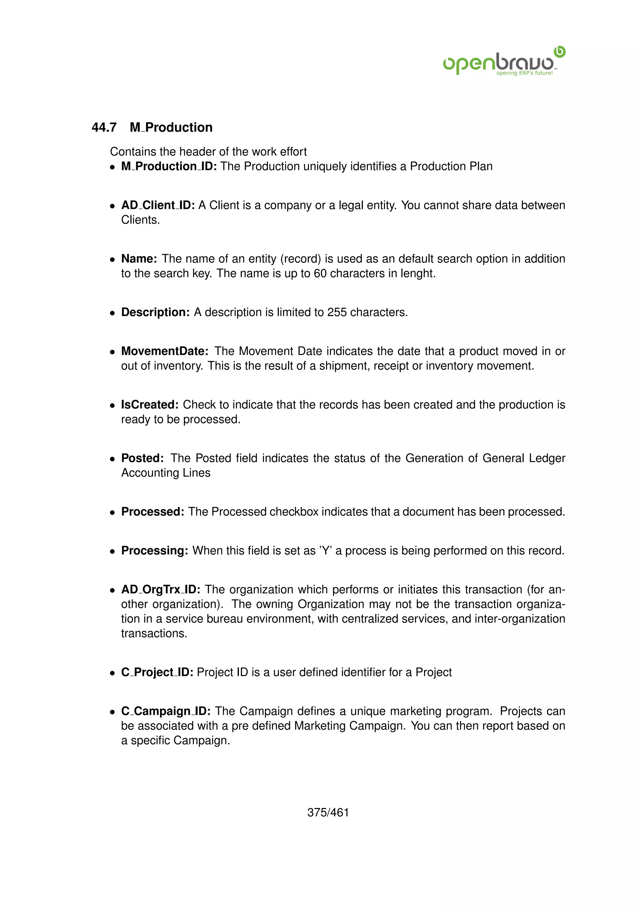 44.7   M Production
  Contains the header of the work effort
  • M Production ID: The Production uniquely identiﬁes a Production Plan


  • AD Client ID: A Client is a company or a legal entity. You cannot share data between
    Clients.


  • Name: The name of an entity (record) is used as an default search option in addition
    to the search key. The name is up to 60 characters in lenght.


  • Description: A description is limited to 255 characters.


  • MovementDate: The Movement Date indicates the date that a product moved in or
    out of inventory. This is the result of a shipment, receipt or inventory movement.


  • IsCreated: Check to indicate that the records has been created and the production is
    ready to be processed.


  • Posted: The Posted ﬁeld indicates the status of the Generation of General Ledger
    Accounting Lines


  • Processed: The Processed checkbox indicates that a document has been processed.


  • Processing: When this ﬁeld is set as ’Y’ a process is being performed on this record.


  • AD OrgTrx ID: The organization which performs or initiates this transaction (for an-
    other organization). The owning Organization may not be the transaction organiza-
    tion in a service bureau environment, with centralized services, and inter-organization
    transactions.


  • C Project ID: Project ID is a user deﬁned identiﬁer for a Project


  • C Campaign ID: The Campaign deﬁnes a unique marketing program. Projects can
    be associated with a pre deﬁned Marketing Campaign. You can then report based on
    a speciﬁc Campaign.




                                        375/461
 