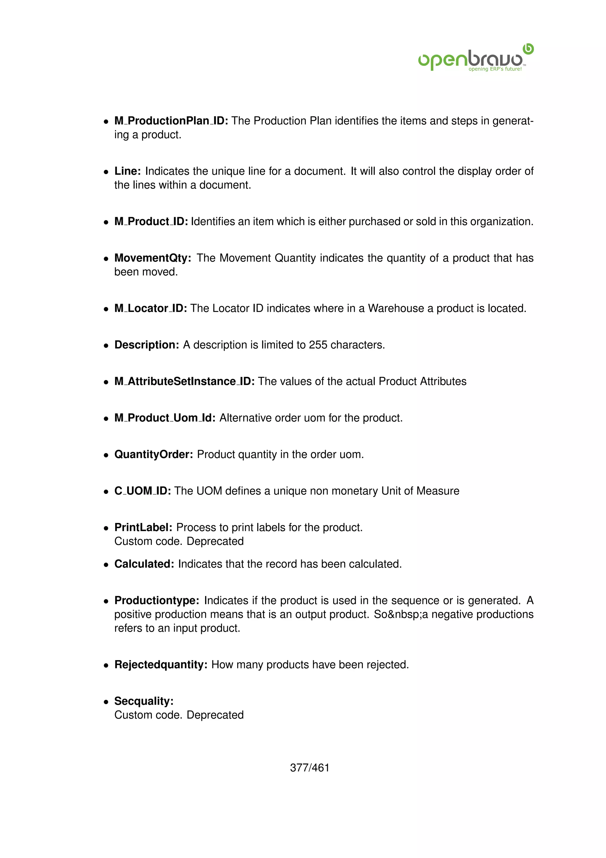 • M ProductionPlan ID: The Production Plan identiﬁes the items and steps in generat-
  ing a product.


• Line: Indicates the unique line for a document. It will also control the display order of
  the lines within a document.


• M Product ID: Identiﬁes an item which is either purchased or sold in this organization.


• MovementQty: The Movement Quantity indicates the quantity of a product that has
  been moved.


• M Locator ID: The Locator ID indicates where in a Warehouse a product is located.


• Description: A description is limited to 255 characters.


• M AttributeSetInstance ID: The values of the actual Product Attributes


• M Product Uom Id: Alternative order uom for the product.


• QuantityOrder: Product quantity in the order uom.


• C UOM ID: The UOM deﬁnes a unique non monetary Unit of Measure


• PrintLabel: Process to print labels for the product.
  Custom code. Deprecated

• Calculated: Indicates that the record has been calculated.


• Productiontype: Indicates if the product is used in the sequence or is generated. A
  positive production means that is an output product. So&nbsp;a negative productions
  refers to an input product.


• Rejectedquantity: How many products have been rejected.


• Secquality:
  Custom code. Deprecated



                                       377/461
 
