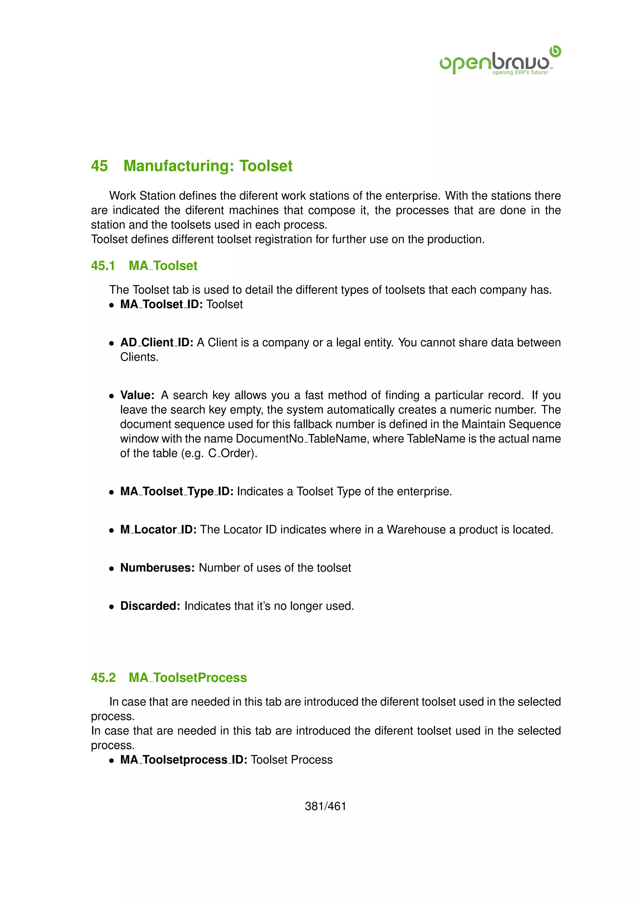 45 Manufacturing: Toolset
    Work Station deﬁnes the diferent work stations of the enterprise. With the stations there
are indicated the diferent machines that compose it, the processes that are done in the
station and the toolsets used in each process.
Toolset deﬁnes different toolset registration for further use on the production.

45.1   MA Toolset
   The Toolset tab is used to detail the different types of toolsets that each company has.
   • MA Toolset ID: Toolset


   • AD Client ID: A Client is a company or a legal entity. You cannot share data between
     Clients.


   • Value: A search key allows you a fast method of ﬁnding a particular record. If you
     leave the search key empty, the system automatically creates a numeric number. The
     document sequence used for this fallback number is deﬁned in the Maintain Sequence
     window with the name DocumentNo TableName, where TableName is the actual name
     of the table (e.g. C Order).


   • MA Toolset Type ID: Indicates a Toolset Type of the enterprise.


   • M Locator ID: The Locator ID indicates where in a Warehouse a product is located.


   • Numberuses: Number of uses of the toolset


   • Discarded: Indicates that it’s no longer used.




45.2   MA ToolsetProcess
    In case that are needed in this tab are introduced the diferent toolset used in the selected
process.
In case that are needed in this tab are introduced the diferent toolset used in the selected
process.
    • MA Toolsetprocess ID: Toolset Process


                                           381/461
 