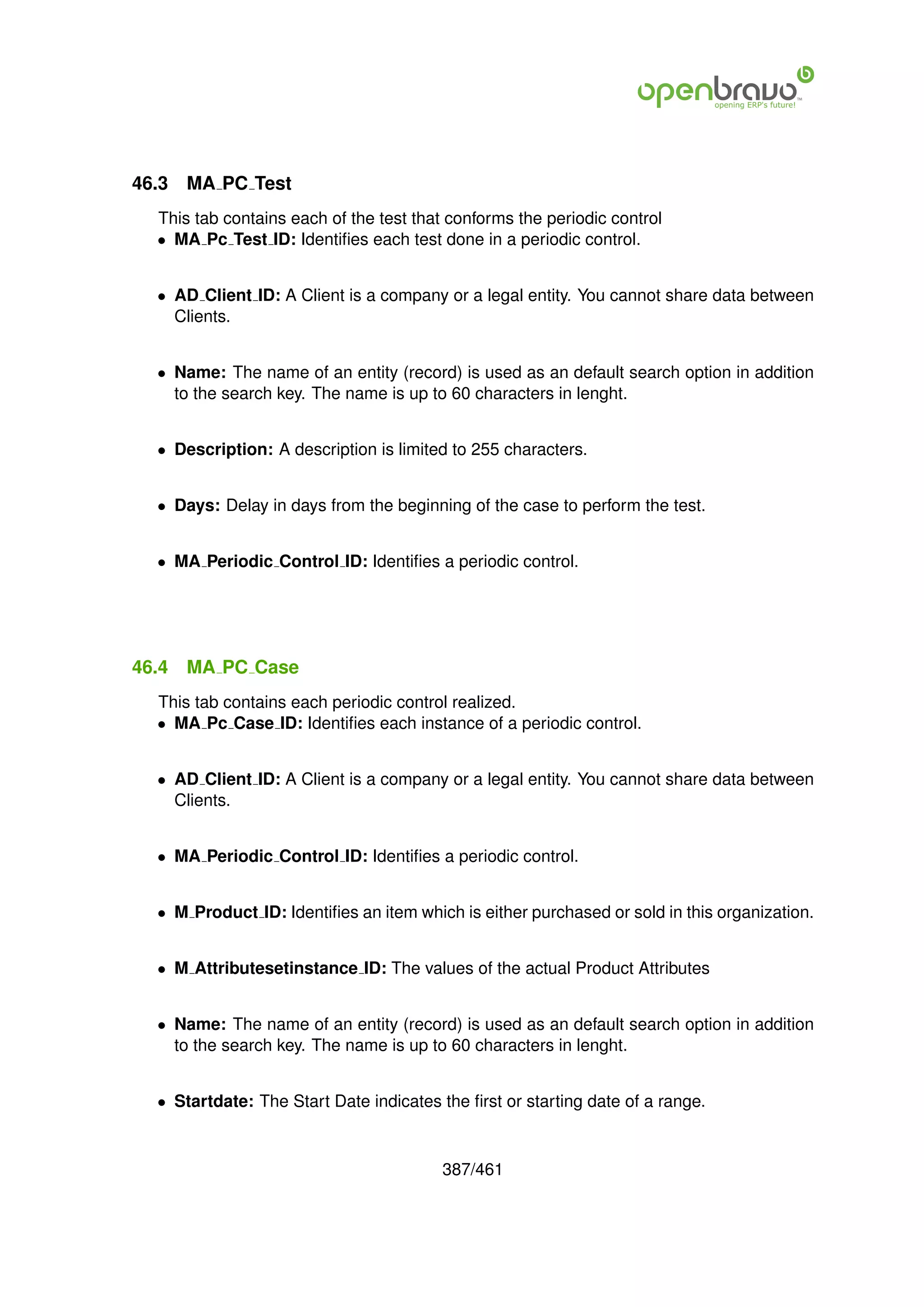 46.3   MA PC Test
  This tab contains each of the test that conforms the periodic control
  • MA Pc Test ID: Identiﬁes each test done in a periodic control.


  • AD Client ID: A Client is a company or a legal entity. You cannot share data between
    Clients.


  • Name: The name of an entity (record) is used as an default search option in addition
    to the search key. The name is up to 60 characters in lenght.


  • Description: A description is limited to 255 characters.


  • Days: Delay in days from the beginning of the case to perform the test.


  • MA Periodic Control ID: Identiﬁes a periodic control.




46.4   MA PC Case
  This tab contains each periodic control realized.
  • MA Pc Case ID: Identiﬁes each instance of a periodic control.


  • AD Client ID: A Client is a company or a legal entity. You cannot share data between
    Clients.


  • MA Periodic Control ID: Identiﬁes a periodic control.


  • M Product ID: Identiﬁes an item which is either purchased or sold in this organization.


  • M Attributesetinstance ID: The values of the actual Product Attributes


  • Name: The name of an entity (record) is used as an default search option in addition
    to the search key. The name is up to 60 characters in lenght.


  • Startdate: The Start Date indicates the ﬁrst or starting date of a range.



                                        387/461
 