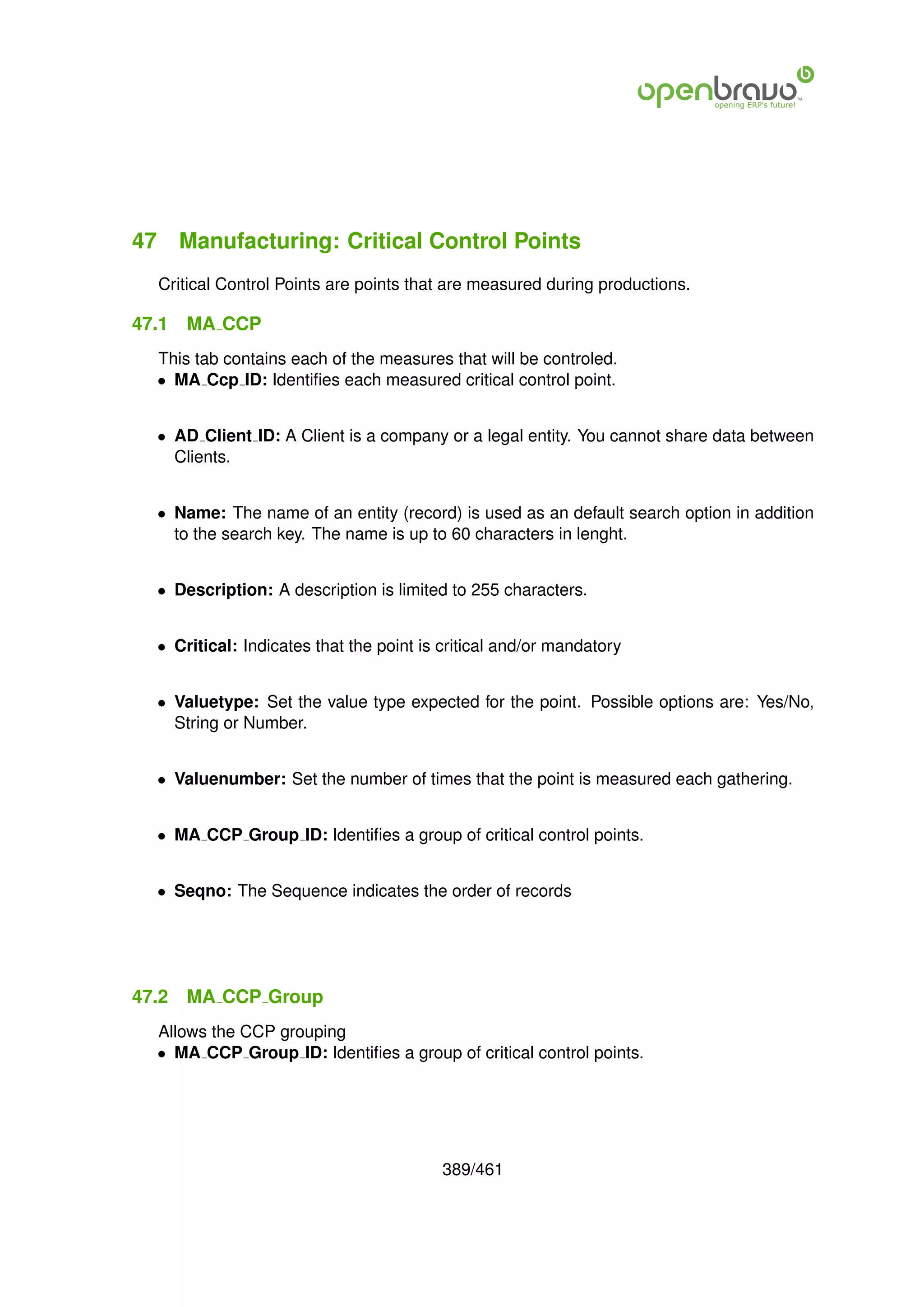 47 Manufacturing: Critical Control Points
  Critical Control Points are points that are measured during productions.

47.1   MA CCP
  This tab contains each of the measures that will be controled.
  • MA Ccp ID: Identiﬁes each measured critical control point.


  • AD Client ID: A Client is a company or a legal entity. You cannot share data between
    Clients.


  • Name: The name of an entity (record) is used as an default search option in addition
    to the search key. The name is up to 60 characters in lenght.


  • Description: A description is limited to 255 characters.


  • Critical: Indicates that the point is critical and/or mandatory


  • Valuetype: Set the value type expected for the point. Possible options are: Yes/No,
    String or Number.


  • Valuenumber: Set the number of times that the point is measured each gathering.


  • MA CCP Group ID: Identiﬁes a group of critical control points.


  • Seqno: The Sequence indicates the order of records




47.2   MA CCP Group
  Allows the CCP grouping
  • MA CCP Group ID: Identiﬁes a group of critical control points.




                                         389/461
 