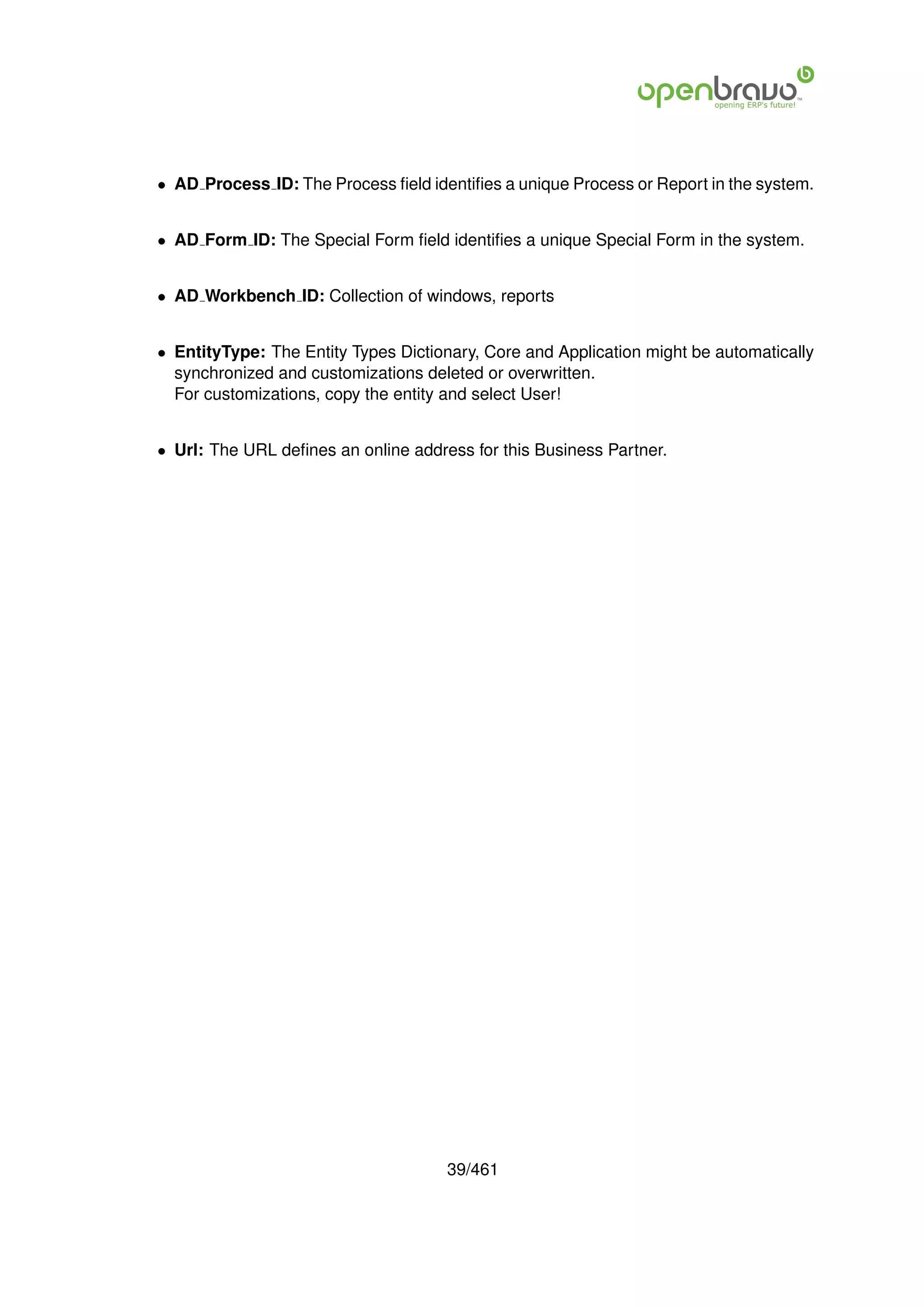 • AD Process ID: The Process ﬁeld identiﬁes a unique Process or Report in the system.


• AD Form ID: The Special Form ﬁeld identiﬁes a unique Special Form in the system.


• AD Workbench ID: Collection of windows, reports


• EntityType: The Entity Types Dictionary, Core and Application might be automatically
  synchronized and customizations deleted or overwritten.
  For customizations, copy the entity and select User!


• Url: The URL deﬁnes an online address for this Business Partner.




                                     39/461
 