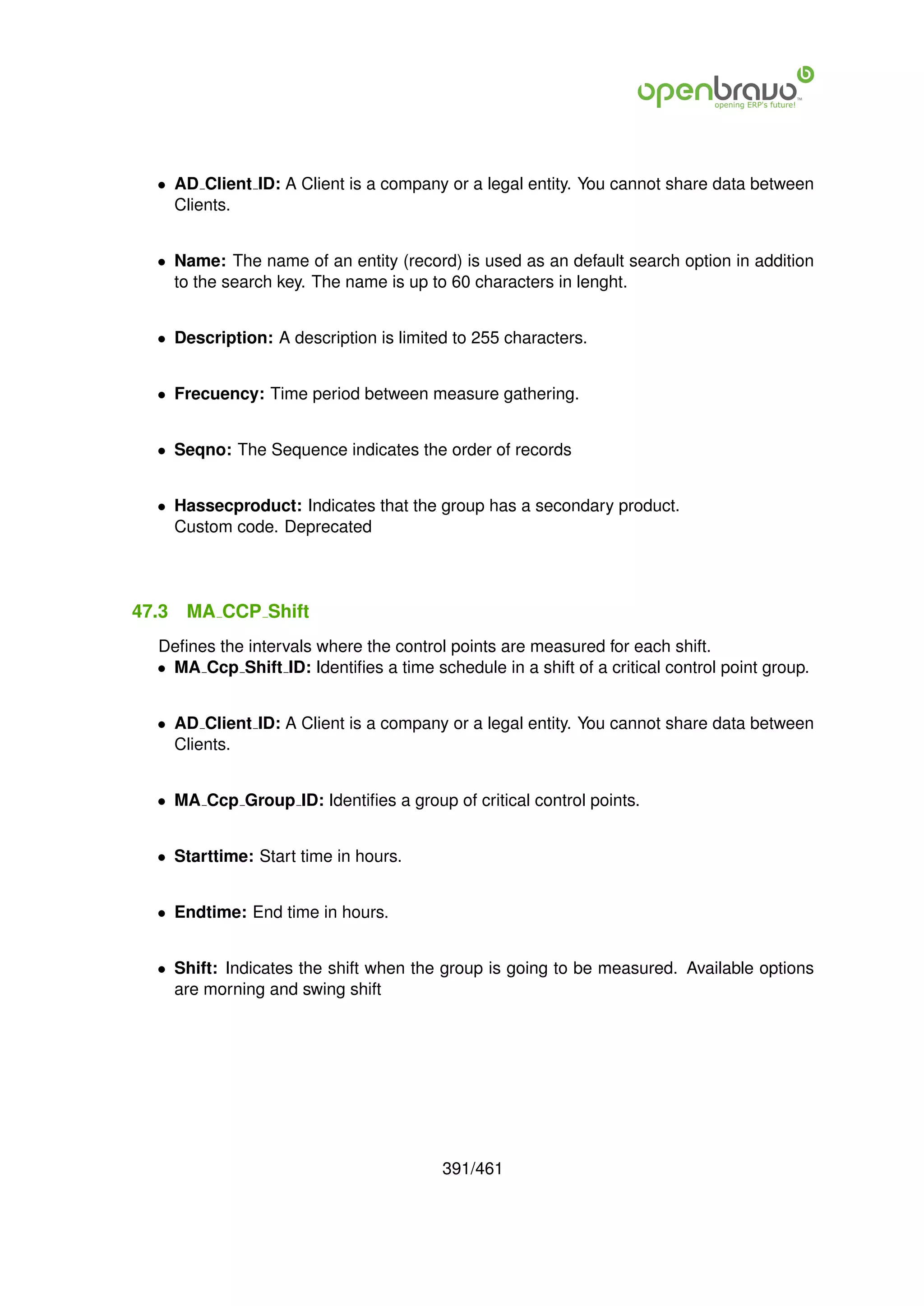 • AD Client ID: A Client is a company or a legal entity. You cannot share data between
    Clients.


  • Name: The name of an entity (record) is used as an default search option in addition
    to the search key. The name is up to 60 characters in lenght.


  • Description: A description is limited to 255 characters.


  • Frecuency: Time period between measure gathering.


  • Seqno: The Sequence indicates the order of records


  • Hassecproduct: Indicates that the group has a secondary product.
    Custom code. Deprecated




47.3   MA CCP Shift
  Deﬁnes the intervals where the control points are measured for each shift.
  • MA Ccp Shift ID: Identiﬁes a time schedule in a shift of a critical control point group.


  • AD Client ID: A Client is a company or a legal entity. You cannot share data between
    Clients.


  • MA Ccp Group ID: Identiﬁes a group of critical control points.


  • Starttime: Start time in hours.


  • Endtime: End time in hours.


  • Shift: Indicates the shift when the group is going to be measured. Available options
    are morning and swing shift




                                         391/461
 
