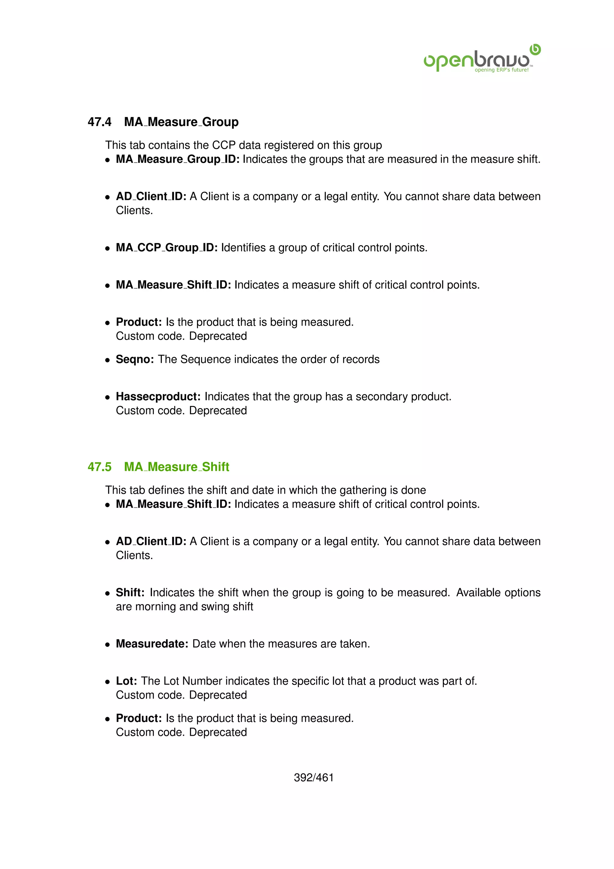 47.4   MA Measure Group
  This tab contains the CCP data registered on this group
  • MA Measure Group ID: Indicates the groups that are measured in the measure shift.


  • AD Client ID: A Client is a company or a legal entity. You cannot share data between
    Clients.


  • MA CCP Group ID: Identiﬁes a group of critical control points.


  • MA Measure Shift ID: Indicates a measure shift of critical control points.


  • Product: Is the product that is being measured.
    Custom code. Deprecated

  • Seqno: The Sequence indicates the order of records


  • Hassecproduct: Indicates that the group has a secondary product.
    Custom code. Deprecated




47.5   MA Measure Shift
  This tab deﬁnes the shift and date in which the gathering is done
  • MA Measure Shift ID: Indicates a measure shift of critical control points.


  • AD Client ID: A Client is a company or a legal entity. You cannot share data between
    Clients.


  • Shift: Indicates the shift when the group is going to be measured. Available options
    are morning and swing shift


  • Measuredate: Date when the measures are taken.


  • Lot: The Lot Number indicates the speciﬁc lot that a product was part of.
    Custom code. Deprecated

  • Product: Is the product that is being measured.
    Custom code. Deprecated



                                        392/461
 
