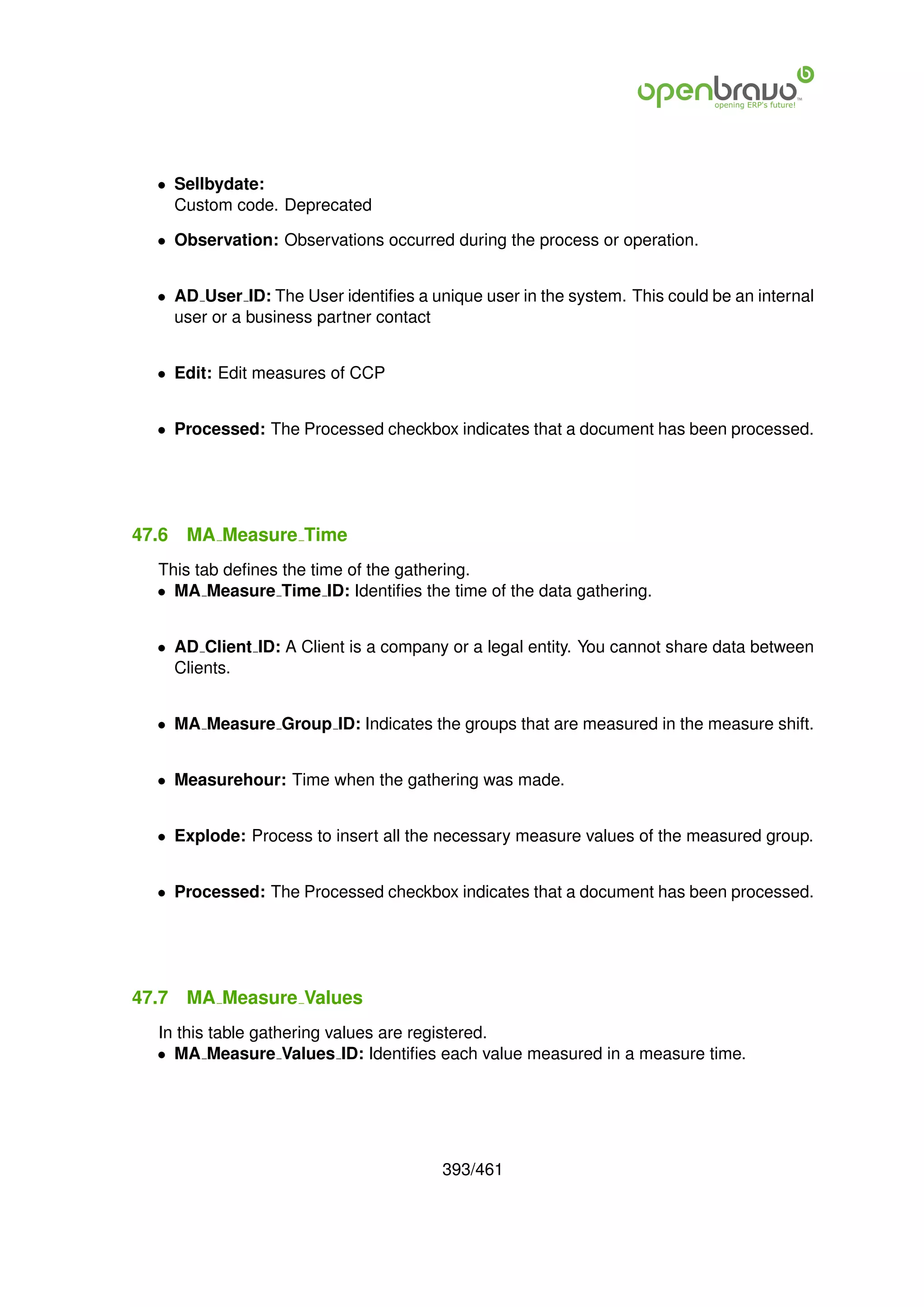 • Sellbydate:
    Custom code. Deprecated

  • Observation: Observations occurred during the process or operation.


  • AD User ID: The User identiﬁes a unique user in the system. This could be an internal
    user or a business partner contact


  • Edit: Edit measures of CCP


  • Processed: The Processed checkbox indicates that a document has been processed.




47.6   MA Measure Time
  This tab deﬁnes the time of the gathering.
  • MA Measure Time ID: Identiﬁes the time of the data gathering.


  • AD Client ID: A Client is a company or a legal entity. You cannot share data between
    Clients.


  • MA Measure Group ID: Indicates the groups that are measured in the measure shift.


  • Measurehour: Time when the gathering was made.


  • Explode: Process to insert all the necessary measure values of the measured group.


  • Processed: The Processed checkbox indicates that a document has been processed.




47.7   MA Measure Values
  In this table gathering values are registered.
  • MA Measure Values ID: Identiﬁes each value measured in a measure time.




                                       393/461
 