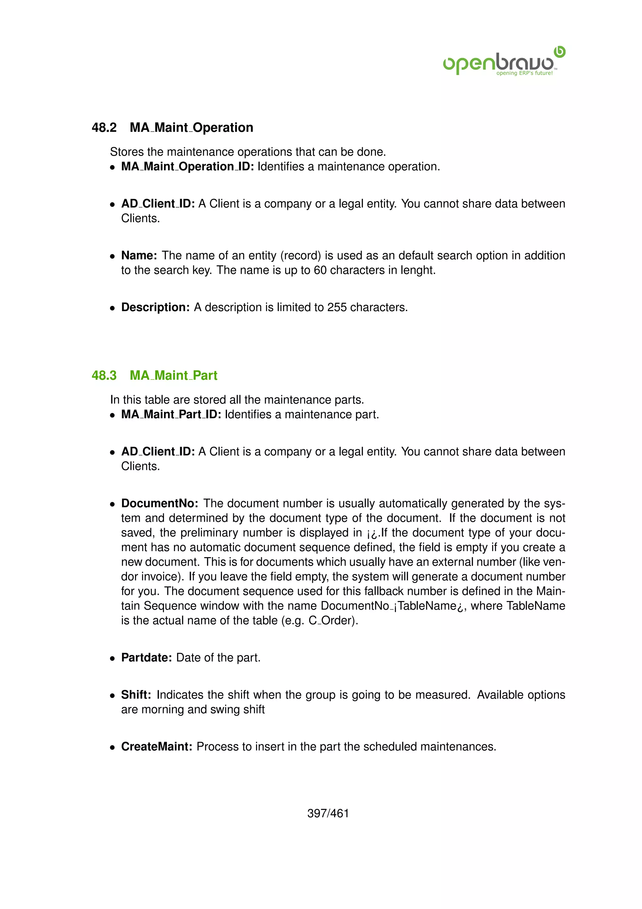 48.2   MA Maint Operation
  Stores the maintenance operations that can be done.
  • MA Maint Operation ID: Identiﬁes a maintenance operation.


  • AD Client ID: A Client is a company or a legal entity. You cannot share data between
    Clients.


  • Name: The name of an entity (record) is used as an default search option in addition
    to the search key. The name is up to 60 characters in lenght.


  • Description: A description is limited to 255 characters.




48.3   MA Maint Part
  In this table are stored all the maintenance parts.
  • MA Maint Part ID: Identiﬁes a maintenance part.


  • AD Client ID: A Client is a company or a legal entity. You cannot share data between
    Clients.


  • DocumentNo: The document number is usually automatically generated by the sys-
    tem and determined by the document type of the document. If the document is not
    saved, the preliminary number is displayed in ¡¿.If the document type of your docu-
    ment has no automatic document sequence deﬁned, the ﬁeld is empty if you create a
    new document. This is for documents which usually have an external number (like ven-
    dor invoice). If you leave the ﬁeld empty, the system will generate a document number
    for you. The document sequence used for this fallback number is deﬁned in the Main-
    tain Sequence window with the name DocumentNo ¡TableName¿, where TableName
    is the actual name of the table (e.g. C Order).


  • Partdate: Date of the part.


  • Shift: Indicates the shift when the group is going to be measured. Available options
    are morning and swing shift


  • CreateMaint: Process to insert in the part the scheduled maintenances.




                                        397/461
 