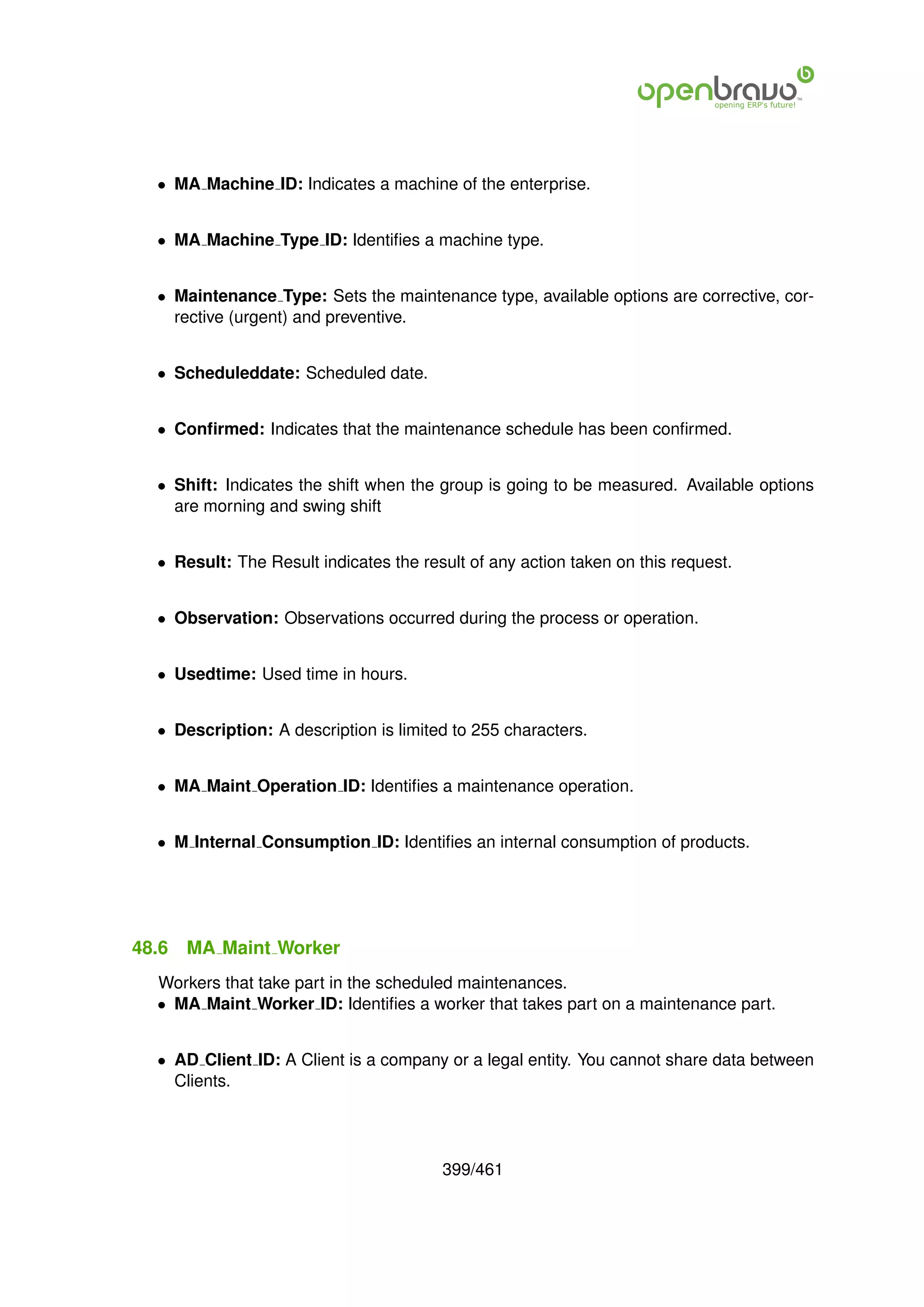 • MA Machine ID: Indicates a machine of the enterprise.


  • MA Machine Type ID: Identiﬁes a machine type.


  • Maintenance Type: Sets the maintenance type, available options are corrective, cor-
    rective (urgent) and preventive.


  • Scheduleddate: Scheduled date.


  • Conﬁrmed: Indicates that the maintenance schedule has been conﬁrmed.


  • Shift: Indicates the shift when the group is going to be measured. Available options
    are morning and swing shift


  • Result: The Result indicates the result of any action taken on this request.


  • Observation: Observations occurred during the process or operation.


  • Usedtime: Used time in hours.


  • Description: A description is limited to 255 characters.


  • MA Maint Operation ID: Identiﬁes a maintenance operation.


  • M Internal Consumption ID: Identiﬁes an internal consumption of products.




48.6   MA Maint Worker
  Workers that take part in the scheduled maintenances.
  • MA Maint Worker ID: Identiﬁes a worker that takes part on a maintenance part.


  • AD Client ID: A Client is a company or a legal entity. You cannot share data between
    Clients.




                                        399/461
 