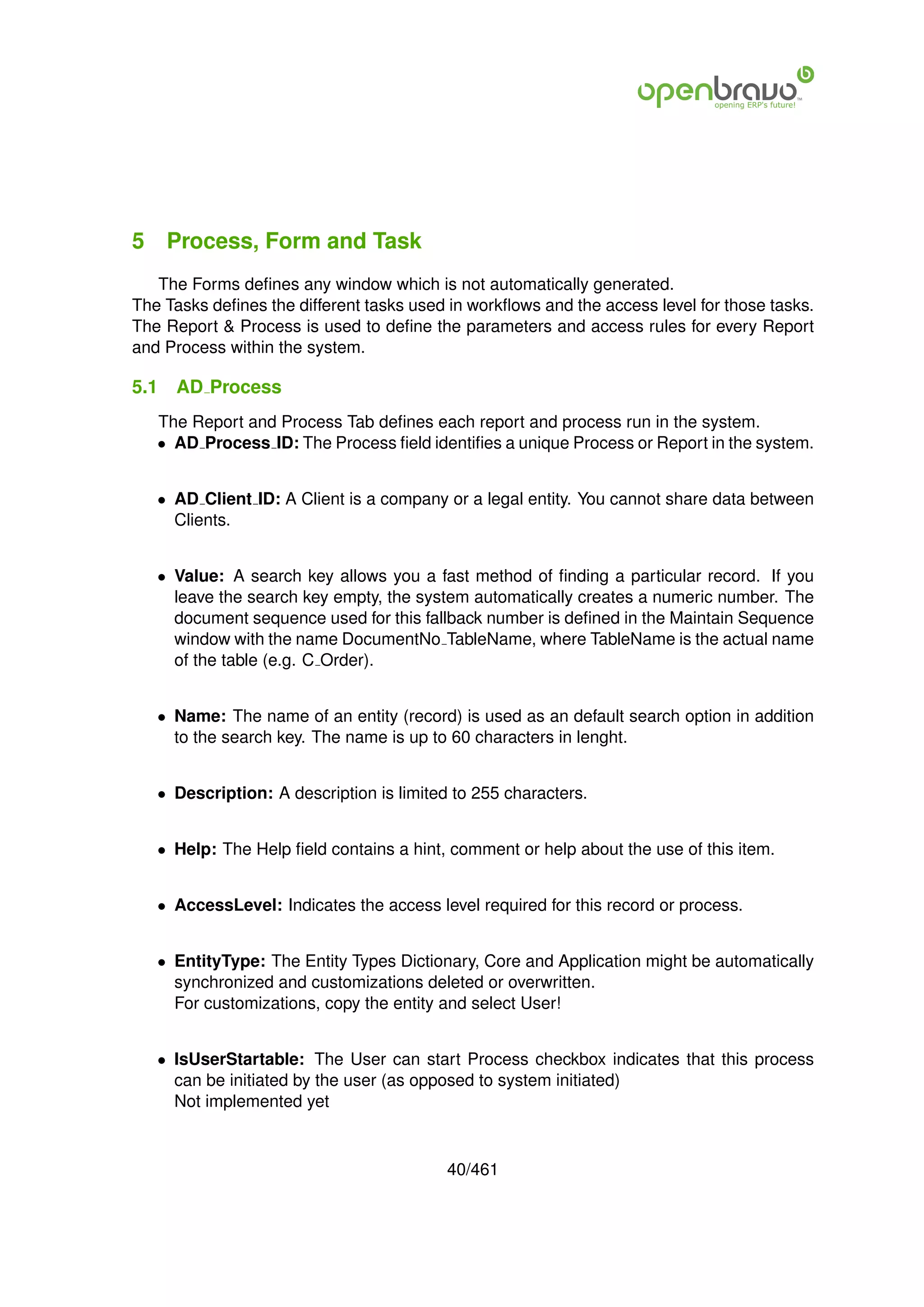 5 Process, Form and Task
   The Forms deﬁnes any window which is not automatically generated.
The Tasks deﬁnes the different tasks used in workﬂows and the access level for those tasks.
The Report & Process is used to deﬁne the parameters and access rules for every Report
and Process within the system.

5.1   AD Process
   The Report and Process Tab deﬁnes each report and process run in the system.
   • AD Process ID: The Process ﬁeld identiﬁes a unique Process or Report in the system.


   • AD Client ID: A Client is a company or a legal entity. You cannot share data between
     Clients.


   • Value: A search key allows you a fast method of ﬁnding a particular record. If you
     leave the search key empty, the system automatically creates a numeric number. The
     document sequence used for this fallback number is deﬁned in the Maintain Sequence
     window with the name DocumentNo TableName, where TableName is the actual name
     of the table (e.g. C Order).


   • Name: The name of an entity (record) is used as an default search option in addition
     to the search key. The name is up to 60 characters in lenght.


   • Description: A description is limited to 255 characters.


   • Help: The Help ﬁeld contains a hint, comment or help about the use of this item.


   • AccessLevel: Indicates the access level required for this record or process.


   • EntityType: The Entity Types Dictionary, Core and Application might be automatically
     synchronized and customizations deleted or overwritten.
     For customizations, copy the entity and select User!


   • IsUserStartable: The User can start Process checkbox indicates that this process
     can be initiated by the user (as opposed to system initiated)
     Not implemented yet



                                          40/461
 