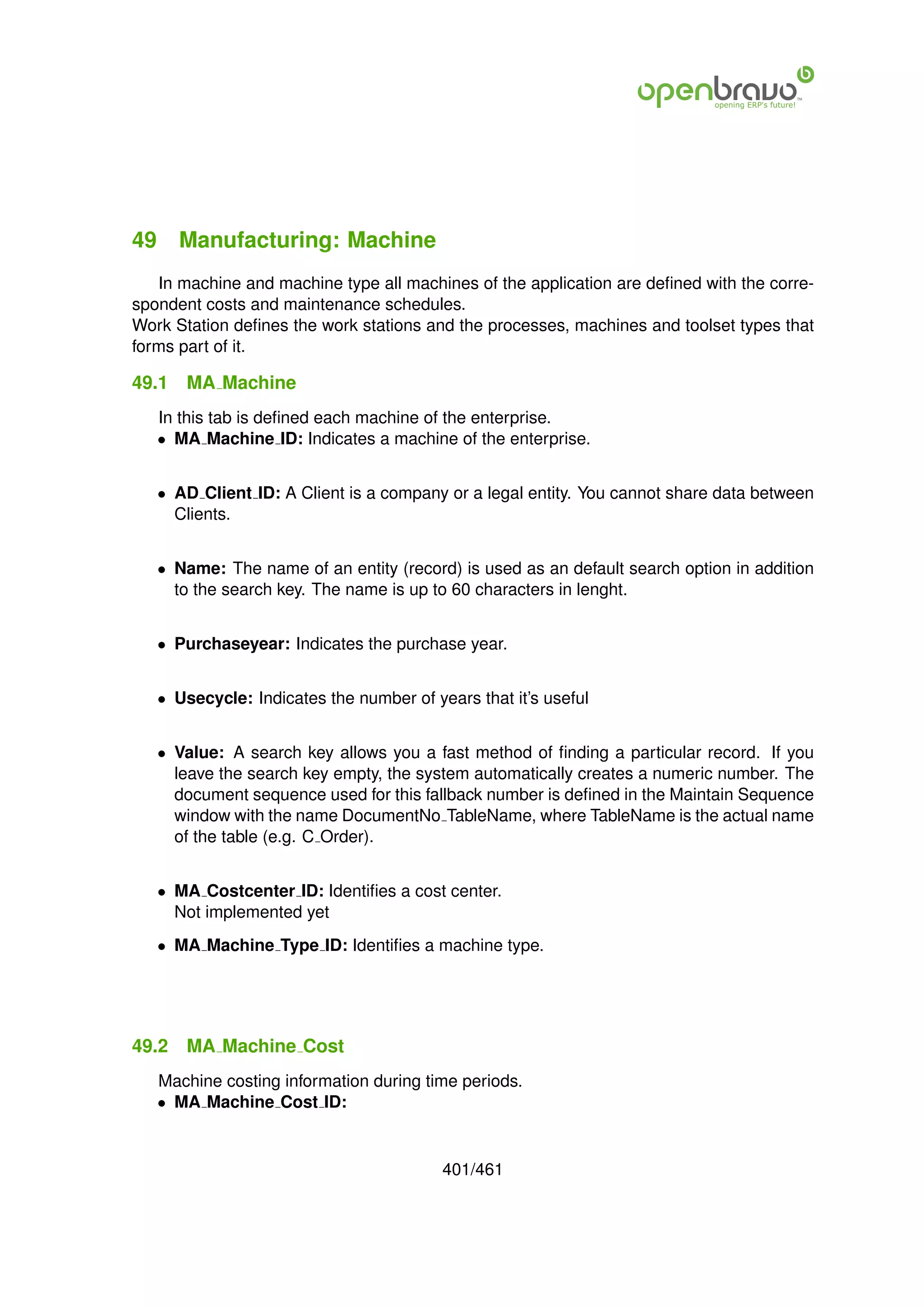49 Manufacturing: Machine
   In machine and machine type all machines of the application are deﬁned with the corre-
spondent costs and maintenance schedules.
Work Station deﬁnes the work stations and the processes, machines and toolset types that
forms part of it.

49.1   MA Machine
   In this tab is deﬁned each machine of the enterprise.
   • MA Machine ID: Indicates a machine of the enterprise.


   • AD Client ID: A Client is a company or a legal entity. You cannot share data between
     Clients.


   • Name: The name of an entity (record) is used as an default search option in addition
     to the search key. The name is up to 60 characters in lenght.


   • Purchaseyear: Indicates the purchase year.


   • Usecycle: Indicates the number of years that it’s useful


   • Value: A search key allows you a fast method of ﬁnding a particular record. If you
     leave the search key empty, the system automatically creates a numeric number. The
     document sequence used for this fallback number is deﬁned in the Maintain Sequence
     window with the name DocumentNo TableName, where TableName is the actual name
     of the table (e.g. C Order).


   • MA Costcenter ID: Identiﬁes a cost center.
     Not implemented yet
   • MA Machine Type ID: Identiﬁes a machine type.




49.2   MA Machine Cost
   Machine costing information during time periods.
   • MA Machine Cost ID:


                                         401/461
 