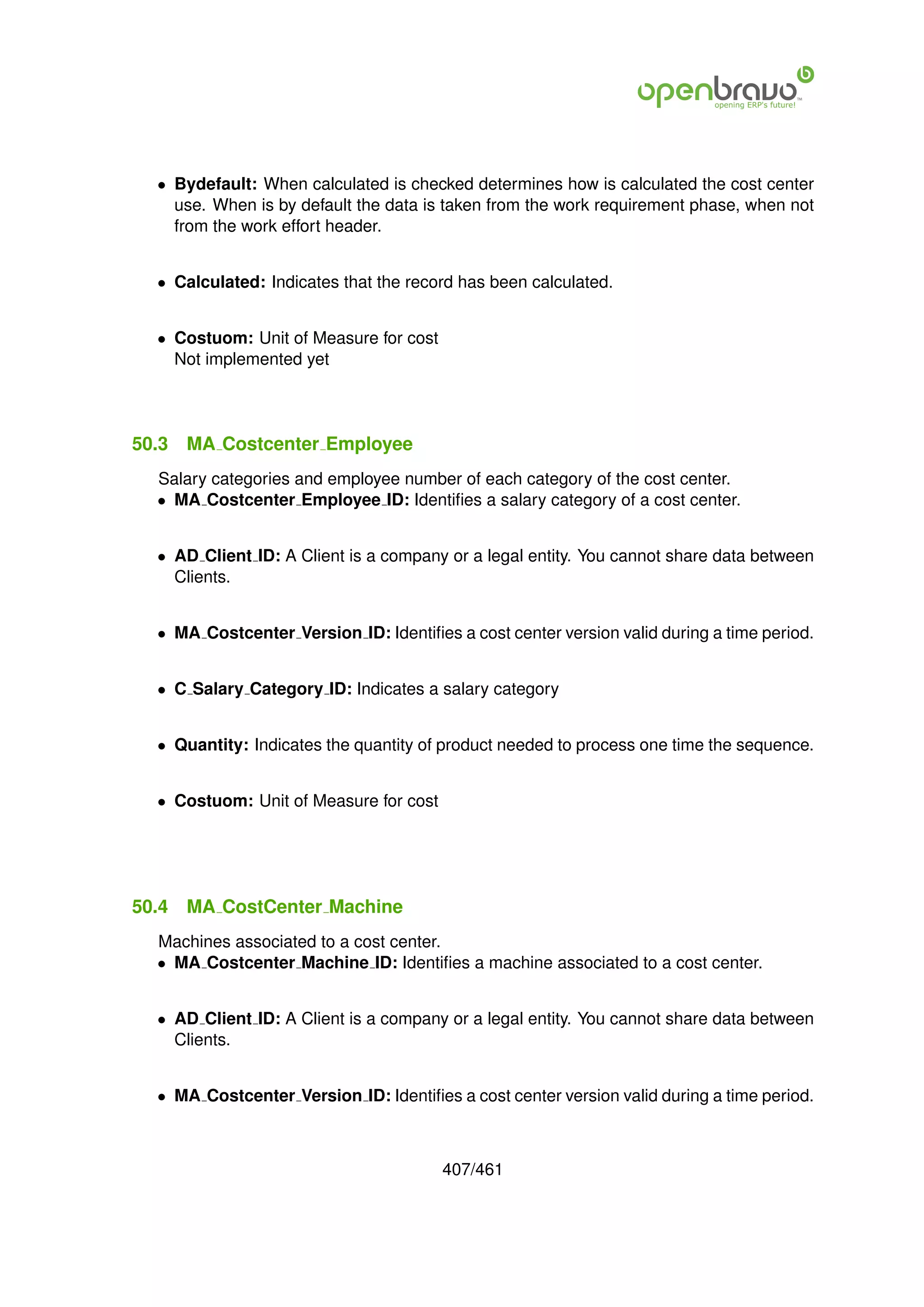 • Bydefault: When calculated is checked determines how is calculated the cost center
    use. When is by default the data is taken from the work requirement phase, when not
    from the work effort header.


  • Calculated: Indicates that the record has been calculated.


  • Costuom: Unit of Measure for cost
    Not implemented yet




50.3   MA Costcenter Employee
  Salary categories and employee number of each category of the cost center.
  • MA Costcenter Employee ID: Identiﬁes a salary category of a cost center.


  • AD Client ID: A Client is a company or a legal entity. You cannot share data between
    Clients.


  • MA Costcenter Version ID: Identiﬁes a cost center version valid during a time period.


  • C Salary Category ID: Indicates a salary category


  • Quantity: Indicates the quantity of product needed to process one time the sequence.


  • Costuom: Unit of Measure for cost




50.4   MA CostCenter Machine
  Machines associated to a cost center.
  • MA Costcenter Machine ID: Identiﬁes a machine associated to a cost center.


  • AD Client ID: A Client is a company or a legal entity. You cannot share data between
    Clients.


  • MA Costcenter Version ID: Identiﬁes a cost center version valid during a time period.



                                        407/461
 