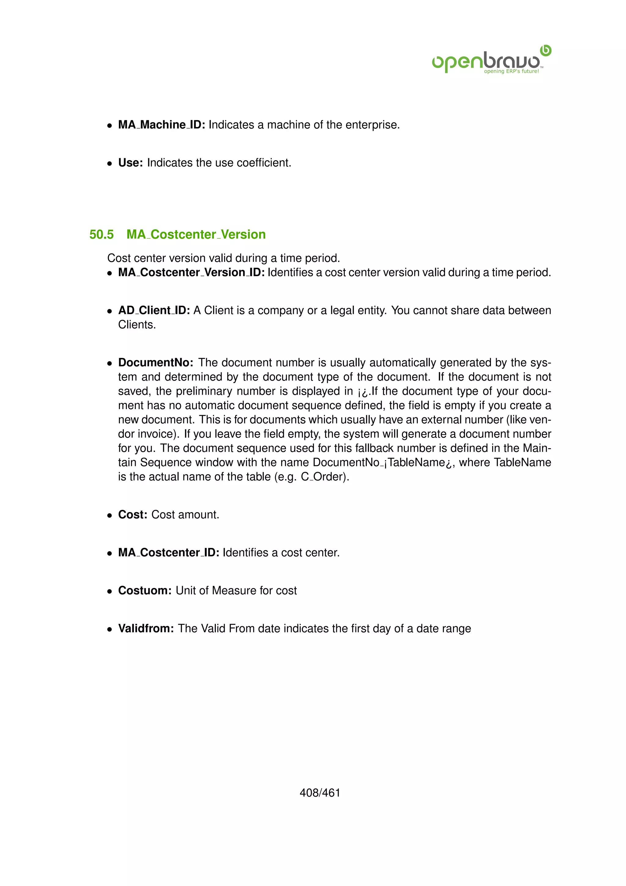 • MA Machine ID: Indicates a machine of the enterprise.


  • Use: Indicates the use coefﬁcient.




50.5   MA Costcenter Version
  Cost center version valid during a time period.
  • MA Costcenter Version ID: Identiﬁes a cost center version valid during a time period.


  • AD Client ID: A Client is a company or a legal entity. You cannot share data between
    Clients.


  • DocumentNo: The document number is usually automatically generated by the sys-
    tem and determined by the document type of the document. If the document is not
    saved, the preliminary number is displayed in ¡¿.If the document type of your docu-
    ment has no automatic document sequence deﬁned, the ﬁeld is empty if you create a
    new document. This is for documents which usually have an external number (like ven-
    dor invoice). If you leave the ﬁeld empty, the system will generate a document number
    for you. The document sequence used for this fallback number is deﬁned in the Main-
    tain Sequence window with the name DocumentNo ¡TableName¿, where TableName
    is the actual name of the table (e.g. C Order).


  • Cost: Cost amount.


  • MA Costcenter ID: Identiﬁes a cost center.


  • Costuom: Unit of Measure for cost


  • Validfrom: The Valid From date indicates the ﬁrst day of a date range




                                         408/461
 