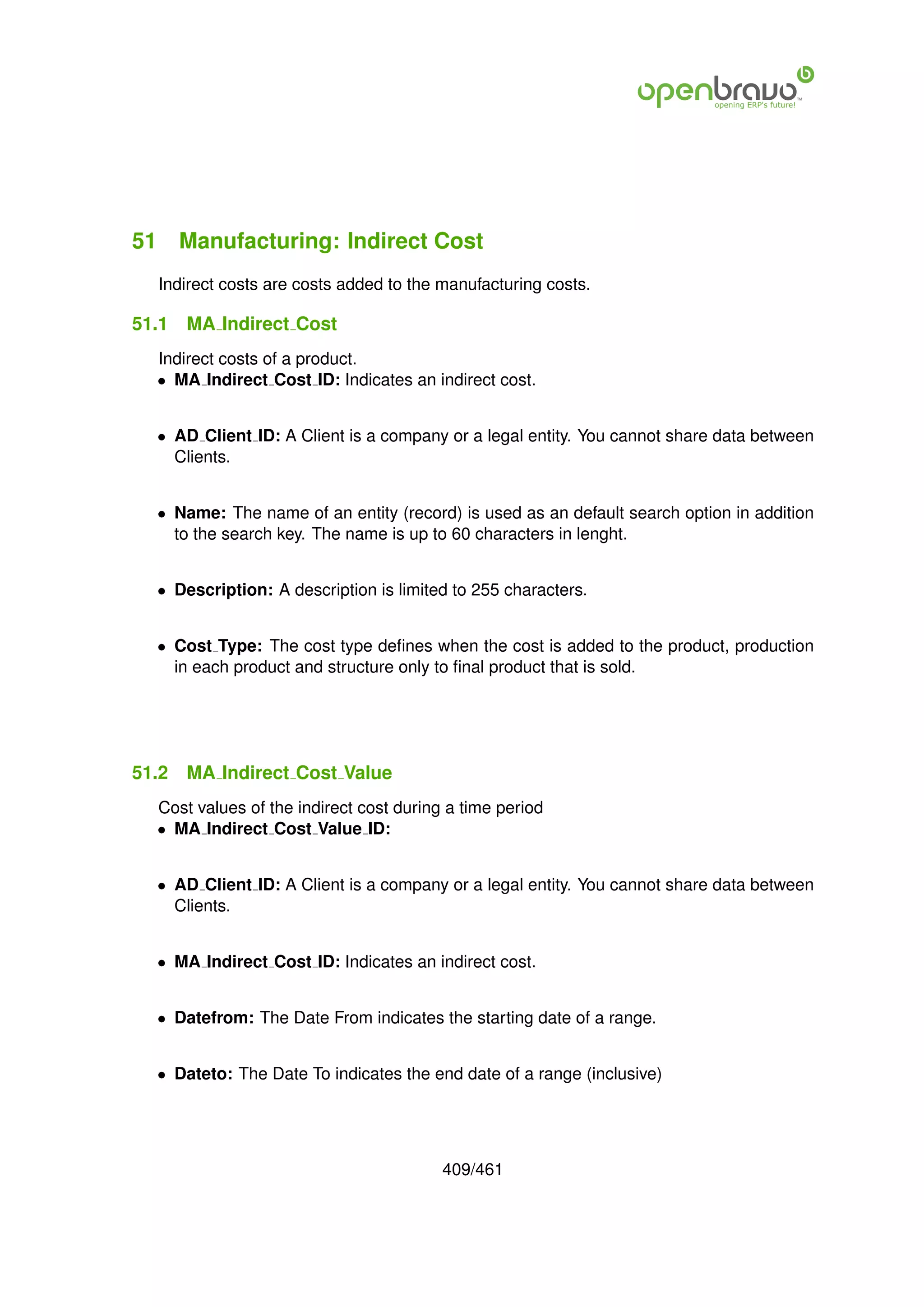51 Manufacturing: Indirect Cost
  Indirect costs are costs added to the manufacturing costs.

51.1   MA Indirect Cost
  Indirect costs of a product.
  • MA Indirect Cost ID: Indicates an indirect cost.


  • AD Client ID: A Client is a company or a legal entity. You cannot share data between
    Clients.


  • Name: The name of an entity (record) is used as an default search option in addition
    to the search key. The name is up to 60 characters in lenght.


  • Description: A description is limited to 255 characters.


  • Cost Type: The cost type deﬁnes when the cost is added to the product, production
    in each product and structure only to ﬁnal product that is sold.




51.2   MA Indirect Cost Value
  Cost values of the indirect cost during a time period
  • MA Indirect Cost Value ID:


  • AD Client ID: A Client is a company or a legal entity. You cannot share data between
    Clients.


  • MA Indirect Cost ID: Indicates an indirect cost.


  • Datefrom: The Date From indicates the starting date of a range.


  • Dateto: The Date To indicates the end date of a range (inclusive)




                                         409/461
 