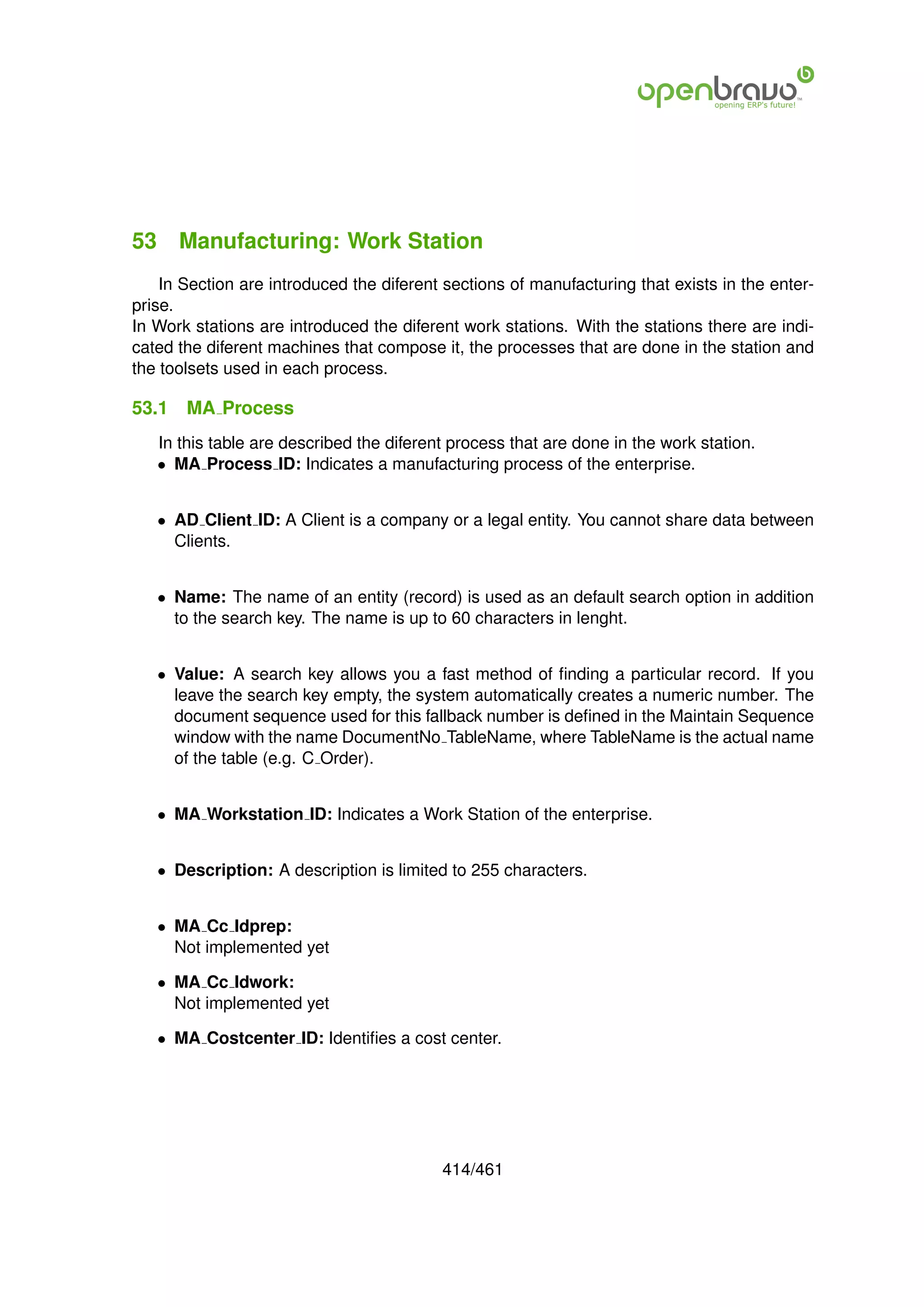 53 Manufacturing: Work Station
    In Section are introduced the diferent sections of manufacturing that exists in the enter-
prise.
In Work stations are introduced the diferent work stations. With the stations there are indi-
cated the diferent machines that compose it, the processes that are done in the station and
the toolsets used in each process.

53.1   MA Process
   In this table are described the diferent process that are done in the work station.
   • MA Process ID: Indicates a manufacturing process of the enterprise.


   • AD Client ID: A Client is a company or a legal entity. You cannot share data between
     Clients.


   • Name: The name of an entity (record) is used as an default search option in addition
     to the search key. The name is up to 60 characters in lenght.


   • Value: A search key allows you a fast method of ﬁnding a particular record. If you
     leave the search key empty, the system automatically creates a numeric number. The
     document sequence used for this fallback number is deﬁned in the Maintain Sequence
     window with the name DocumentNo TableName, where TableName is the actual name
     of the table (e.g. C Order).


   • MA Workstation ID: Indicates a Work Station of the enterprise.


   • Description: A description is limited to 255 characters.


   • MA Cc Idprep:
     Not implemented yet

   • MA Cc Idwork:
     Not implemented yet

   • MA Costcenter ID: Identiﬁes a cost center.




                                          414/461
 