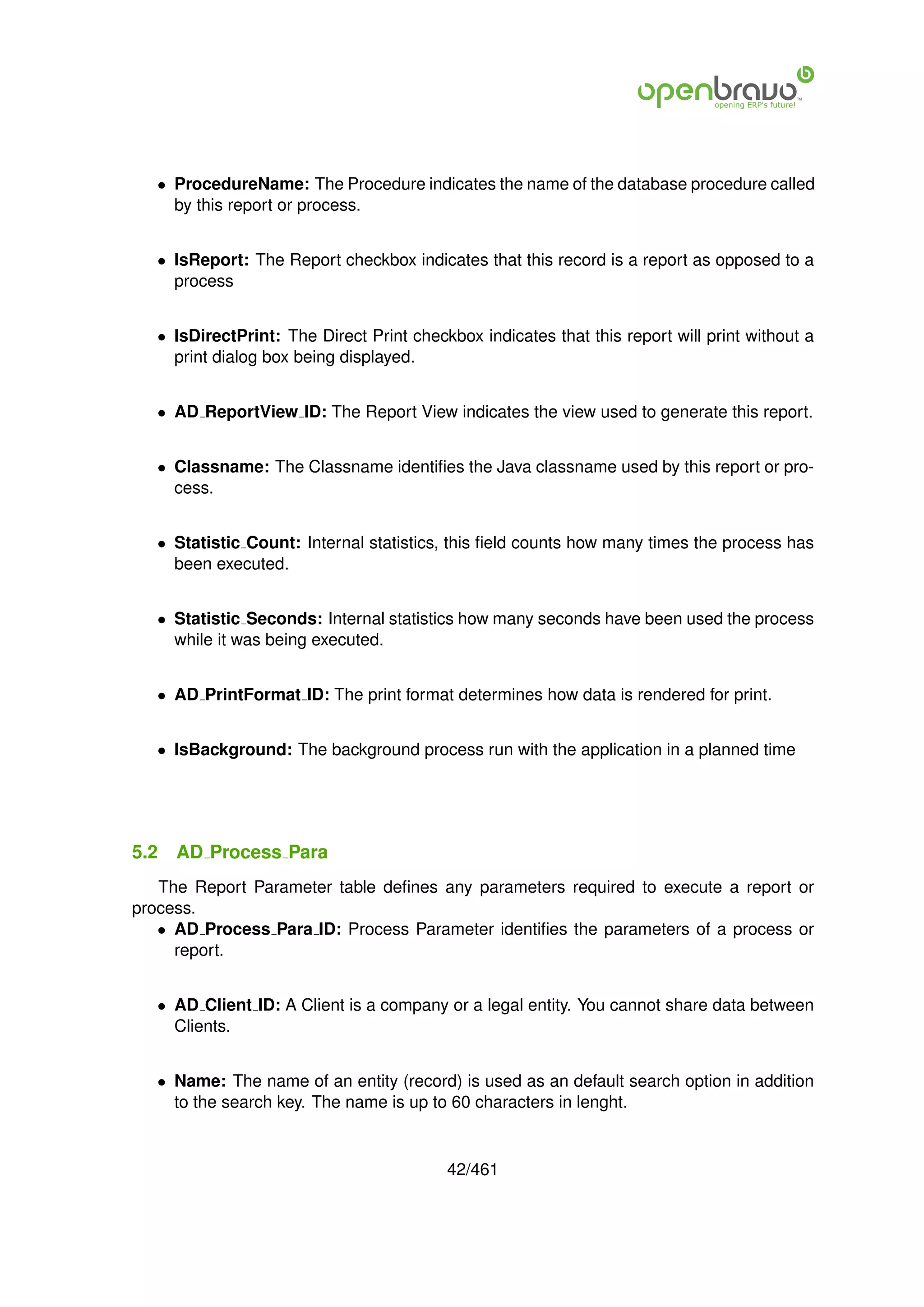 • ProcedureName: The Procedure indicates the name of the database procedure called
     by this report or process.


   • IsReport: The Report checkbox indicates that this record is a report as opposed to a
     process


   • IsDirectPrint: The Direct Print checkbox indicates that this report will print without a
     print dialog box being displayed.


   • AD ReportView ID: The Report View indicates the view used to generate this report.


   • Classname: The Classname identiﬁes the Java classname used by this report or pro-
     cess.


   • Statistic Count: Internal statistics, this ﬁeld counts how many times the process has
     been executed.


   • Statistic Seconds: Internal statistics how many seconds have been used the process
     while it was being executed.


   • AD PrintFormat ID: The print format determines how data is rendered for print.


   • IsBackground: The background process run with the application in a planned time




5.2   AD Process Para
   The Report Parameter table deﬁnes any parameters required to execute a report or
process.
   • AD Process Para ID: Process Parameter identiﬁes the parameters of a process or
     report.


   • AD Client ID: A Client is a company or a legal entity. You cannot share data between
     Clients.


   • Name: The name of an entity (record) is used as an default search option in addition
     to the search key. The name is up to 60 characters in lenght.


                                          42/461
 