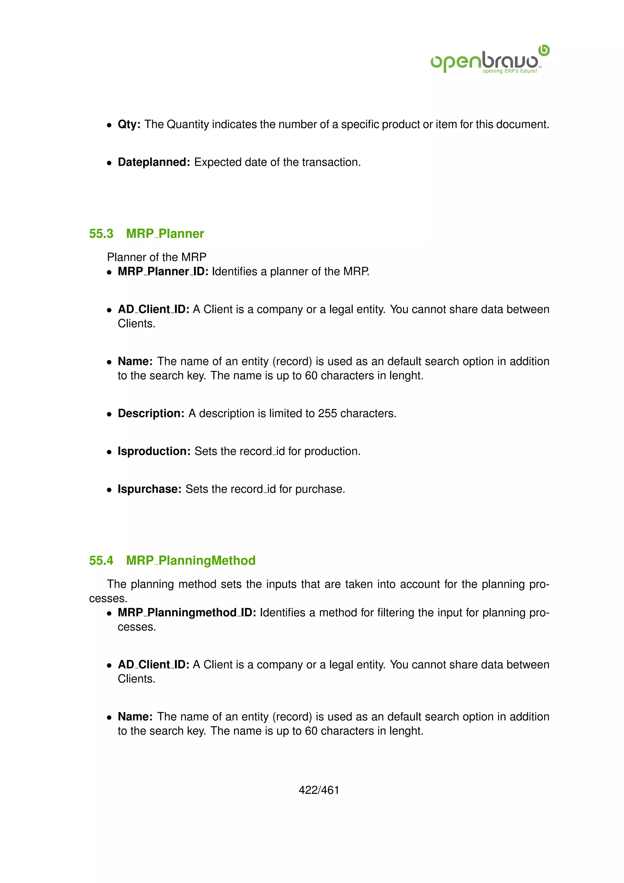• Qty: The Quantity indicates the number of a speciﬁc product or item for this document.


   • Dateplanned: Expected date of the transaction.




55.3   MRP Planner
   Planner of the MRP
   • MRP Planner ID: Identiﬁes a planner of the MRP.


   • AD Client ID: A Client is a company or a legal entity. You cannot share data between
     Clients.


   • Name: The name of an entity (record) is used as an default search option in addition
     to the search key. The name is up to 60 characters in lenght.


   • Description: A description is limited to 255 characters.


   • Isproduction: Sets the record id for production.


   • Ispurchase: Sets the record id for purchase.




55.4   MRP PlanningMethod
   The planning method sets the inputs that are taken into account for the planning pro-
cesses.
   • MRP Planningmethod ID: Identiﬁes a method for ﬁltering the input for planning pro-
     cesses.


   • AD Client ID: A Client is a company or a legal entity. You cannot share data between
     Clients.


   • Name: The name of an entity (record) is used as an default search option in addition
     to the search key. The name is up to 60 characters in lenght.




                                         422/461
 