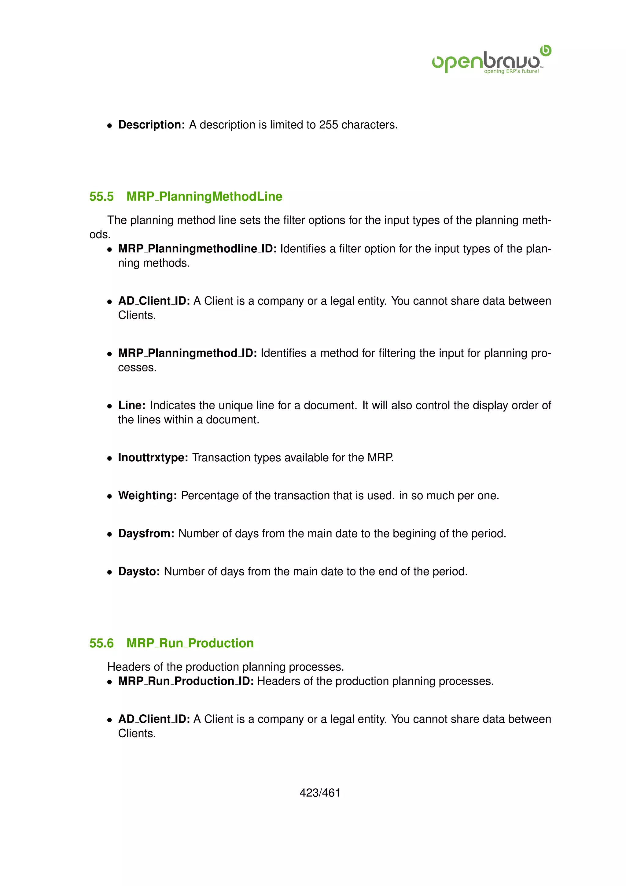 • Description: A description is limited to 255 characters.




55.5   MRP PlanningMethodLine
   The planning method line sets the ﬁlter options for the input types of the planning meth-
ods.
   • MRP Planningmethodline ID: Identiﬁes a ﬁlter option for the input types of the plan-
     ning methods.


   • AD Client ID: A Client is a company or a legal entity. You cannot share data between
     Clients.


   • MRP Planningmethod ID: Identiﬁes a method for ﬁltering the input for planning pro-
     cesses.


   • Line: Indicates the unique line for a document. It will also control the display order of
     the lines within a document.


   • Inouttrxtype: Transaction types available for the MRP.


   • Weighting: Percentage of the transaction that is used. in so much per one.


   • Daysfrom: Number of days from the main date to the begining of the period.


   • Daysto: Number of days from the main date to the end of the period.




55.6   MRP Run Production
   Headers of the production planning processes.
   • MRP Run Production ID: Headers of the production planning processes.


   • AD Client ID: A Client is a company or a legal entity. You cannot share data between
     Clients.




                                          423/461
 