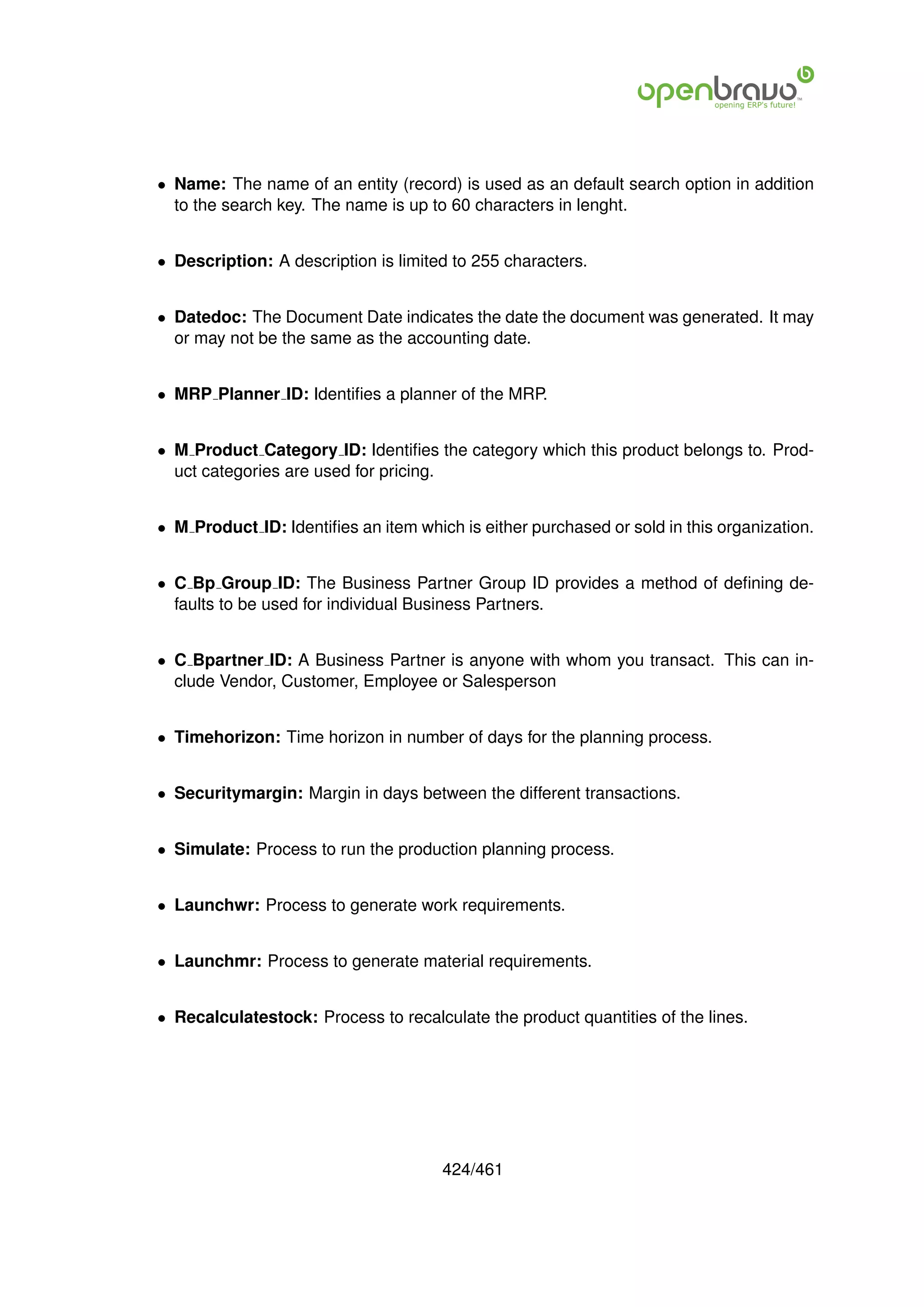 • Name: The name of an entity (record) is used as an default search option in addition
  to the search key. The name is up to 60 characters in lenght.


• Description: A description is limited to 255 characters.


• Datedoc: The Document Date indicates the date the document was generated. It may
  or may not be the same as the accounting date.


• MRP Planner ID: Identiﬁes a planner of the MRP.


• M Product Category ID: Identiﬁes the category which this product belongs to. Prod-
  uct categories are used for pricing.


• M Product ID: Identiﬁes an item which is either purchased or sold in this organization.


• C Bp Group ID: The Business Partner Group ID provides a method of deﬁning de-
  faults to be used for individual Business Partners.


• C Bpartner ID: A Business Partner is anyone with whom you transact. This can in-
  clude Vendor, Customer, Employee or Salesperson


• Timehorizon: Time horizon in number of days for the planning process.


• Securitymargin: Margin in days between the different transactions.


• Simulate: Process to run the production planning process.


• Launchwr: Process to generate work requirements.


• Launchmr: Process to generate material requirements.


• Recalculatestock: Process to recalculate the product quantities of the lines.




                                      424/461
 