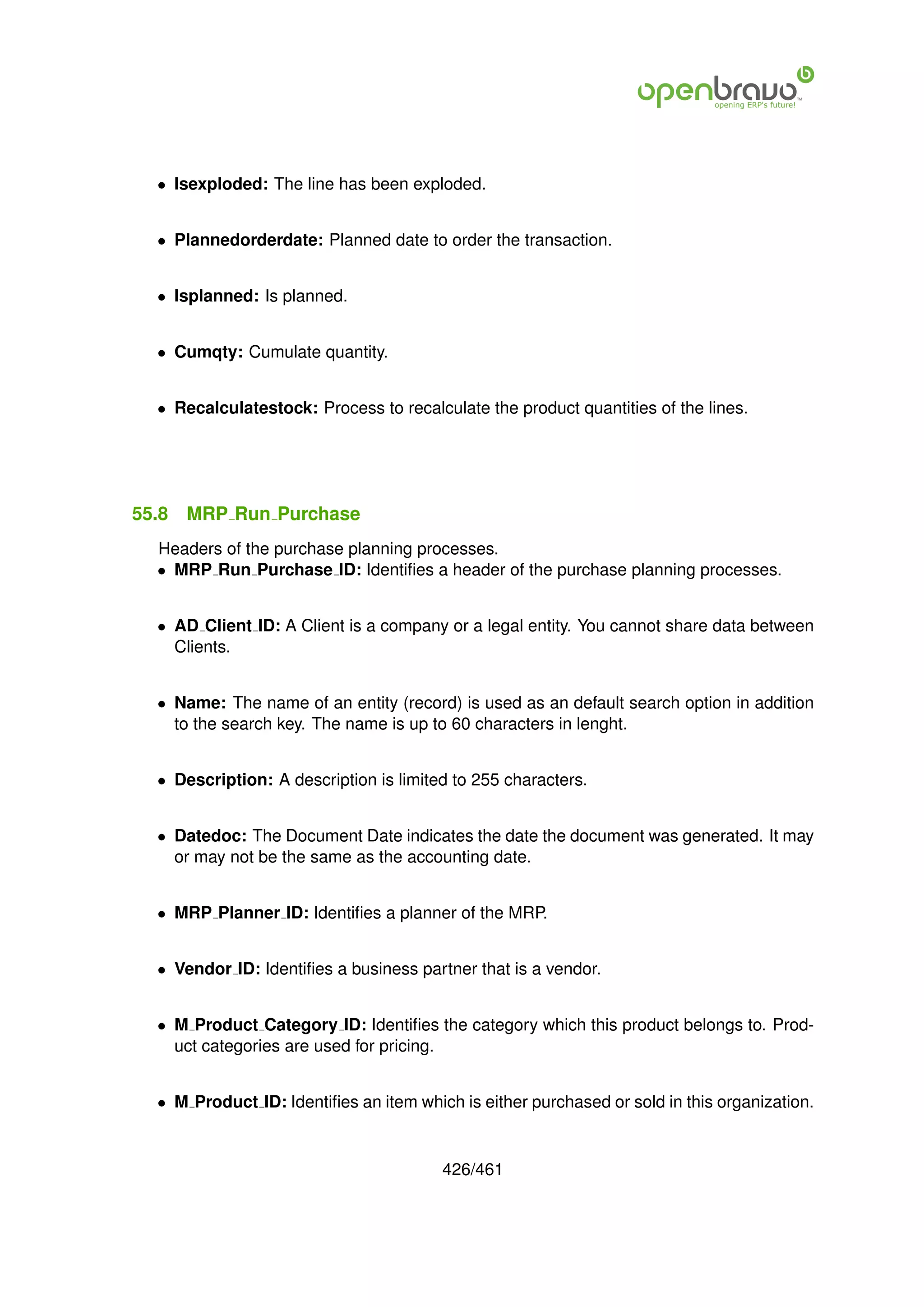 • Isexploded: The line has been exploded.


  • Plannedorderdate: Planned date to order the transaction.


  • Isplanned: Is planned.


  • Cumqty: Cumulate quantity.


  • Recalculatestock: Process to recalculate the product quantities of the lines.




55.8   MRP Run Purchase
  Headers of the purchase planning processes.
  • MRP Run Purchase ID: Identiﬁes a header of the purchase planning processes.


  • AD Client ID: A Client is a company or a legal entity. You cannot share data between
    Clients.


  • Name: The name of an entity (record) is used as an default search option in addition
    to the search key. The name is up to 60 characters in lenght.


  • Description: A description is limited to 255 characters.


  • Datedoc: The Document Date indicates the date the document was generated. It may
    or may not be the same as the accounting date.


  • MRP Planner ID: Identiﬁes a planner of the MRP.


  • Vendor ID: Identiﬁes a business partner that is a vendor.


  • M Product Category ID: Identiﬁes the category which this product belongs to. Prod-
    uct categories are used for pricing.


  • M Product ID: Identiﬁes an item which is either purchased or sold in this organization.


                                        426/461
 