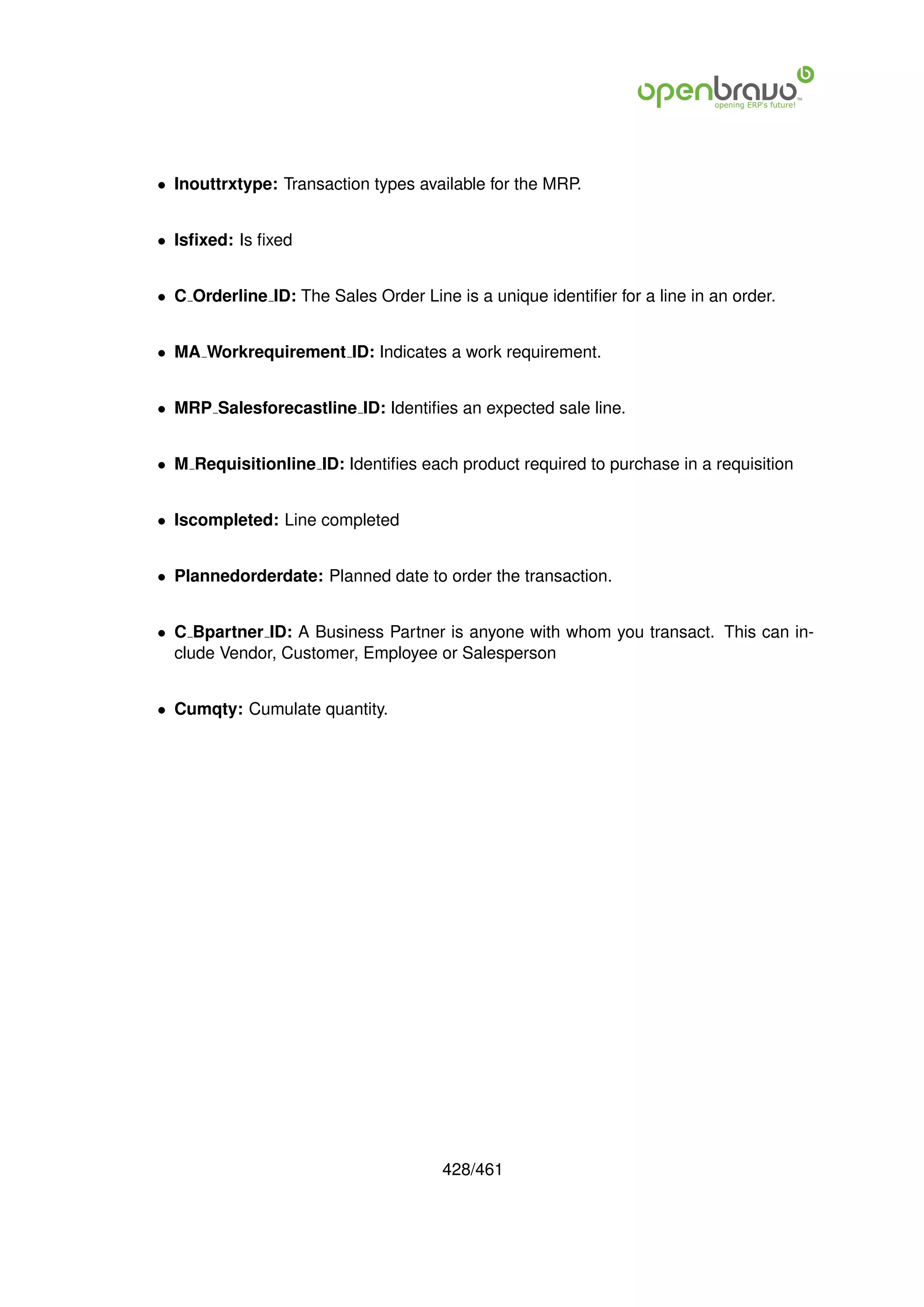 • Inouttrxtype: Transaction types available for the MRP.


• Isﬁxed: Is ﬁxed


• C Orderline ID: The Sales Order Line is a unique identiﬁer for a line in an order.


• MA Workrequirement ID: Indicates a work requirement.


• MRP Salesforecastline ID: Identiﬁes an expected sale line.


• M Requisitionline ID: Identiﬁes each product required to purchase in a requisition


• Iscompleted: Line completed


• Plannedorderdate: Planned date to order the transaction.


• C Bpartner ID: A Business Partner is anyone with whom you transact. This can in-
  clude Vendor, Customer, Employee or Salesperson


• Cumqty: Cumulate quantity.




                                      428/461
 