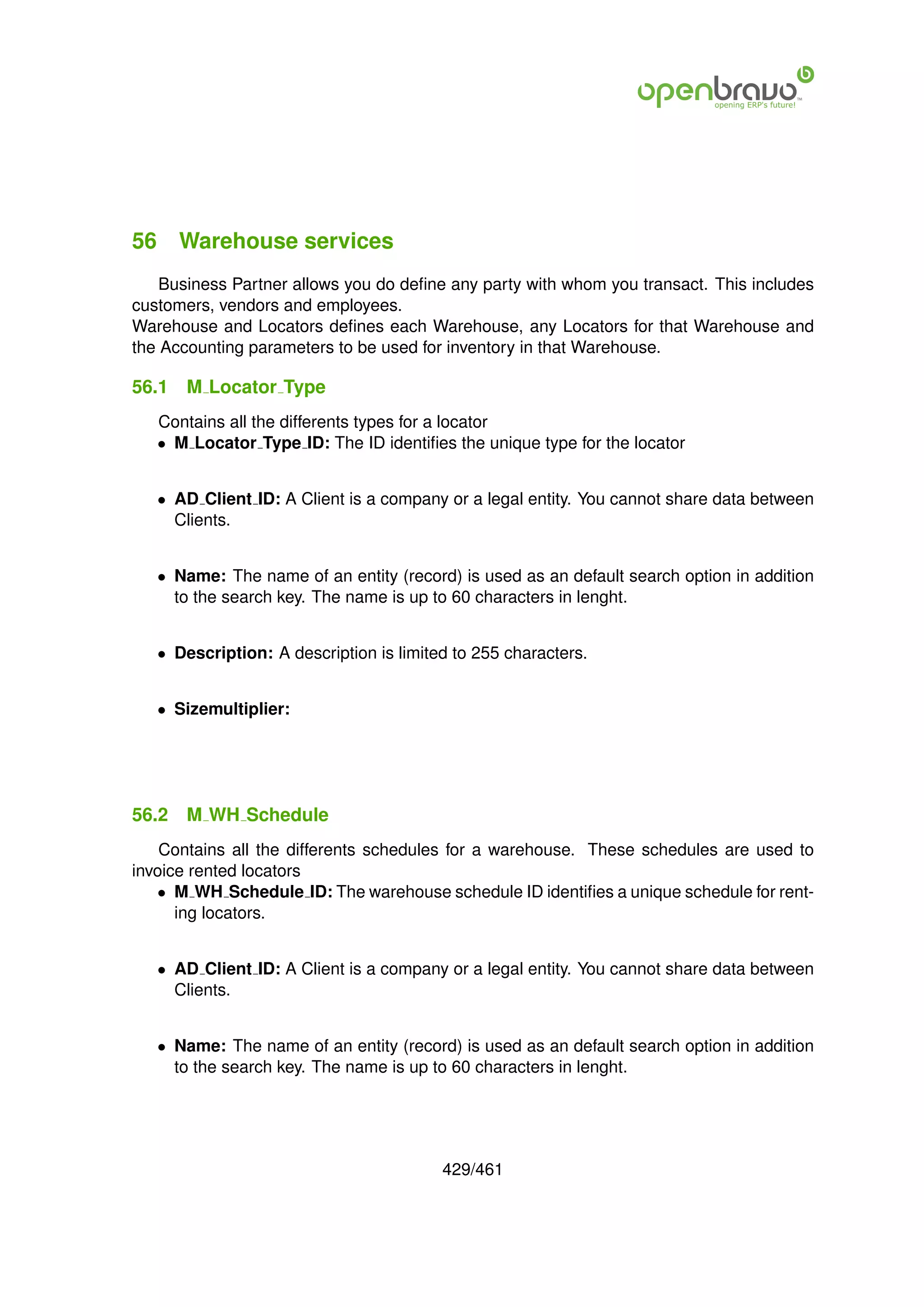 56 Warehouse services
    Business Partner allows you do deﬁne any party with whom you transact. This includes
customers, vendors and employees.
Warehouse and Locators deﬁnes each Warehouse, any Locators for that Warehouse and
the Accounting parameters to be used for inventory in that Warehouse.

56.1   M Locator Type
   Contains all the differents types for a locator
   • M Locator Type ID: The ID identiﬁes the unique type for the locator


   • AD Client ID: A Client is a company or a legal entity. You cannot share data between
     Clients.


   • Name: The name of an entity (record) is used as an default search option in addition
     to the search key. The name is up to 60 characters in lenght.


   • Description: A description is limited to 255 characters.


   • Sizemultiplier:




56.2   M WH Schedule
    Contains all the differents schedules for a warehouse. These schedules are used to
invoice rented locators
   • M WH Schedule ID: The warehouse schedule ID identiﬁes a unique schedule for rent-
      ing locators.


   • AD Client ID: A Client is a company or a legal entity. You cannot share data between
     Clients.


   • Name: The name of an entity (record) is used as an default search option in addition
     to the search key. The name is up to 60 characters in lenght.




                                         429/461
 