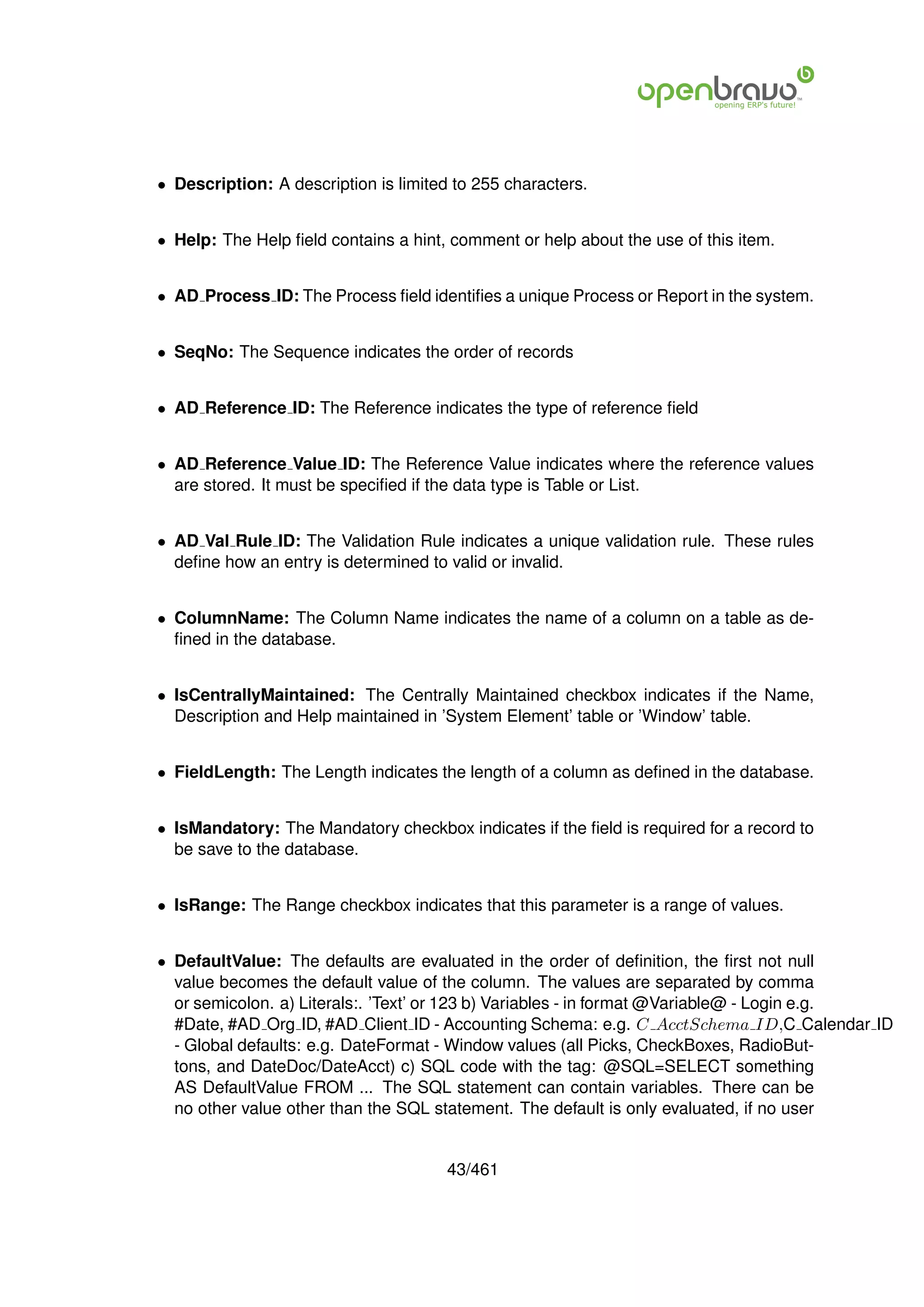 • Description: A description is limited to 255 characters.


• Help: The Help ﬁeld contains a hint, comment or help about the use of this item.


• AD Process ID: The Process ﬁeld identiﬁes a unique Process or Report in the system.


• SeqNo: The Sequence indicates the order of records


• AD Reference ID: The Reference indicates the type of reference ﬁeld


• AD Reference Value ID: The Reference Value indicates where the reference values
  are stored. It must be speciﬁed if the data type is Table or List.


• AD Val Rule ID: The Validation Rule indicates a unique validation rule. These rules
  deﬁne how an entry is determined to valid or invalid.


• ColumnName: The Column Name indicates the name of a column on a table as de-
  ﬁned in the database.


• IsCentrallyMaintained: The Centrally Maintained checkbox indicates if the Name,
  Description and Help maintained in ’System Element’ table or ’Window’ table.


• FieldLength: The Length indicates the length of a column as deﬁned in the database.


• IsMandatory: The Mandatory checkbox indicates if the ﬁeld is required for a record to
  be save to the database.


• IsRange: The Range checkbox indicates that this parameter is a range of values.


• DefaultValue: The defaults are evaluated in the order of deﬁnition, the ﬁrst not null
  value becomes the default value of the column. The values are separated by comma
  or semicolon. a) Literals:. ’Text’ or 123 b) Variables - in format @Variable@ - Login e.g.
  #Date, #AD Org ID, #AD Client ID - Accounting Schema: e.g. C AcctSchema ID,C Calendar ID
  - Global defaults: e.g. DateFormat - Window values (all Picks, CheckBoxes, RadioBut-
  tons, and DateDoc/DateAcct) c) SQL code with the tag: @SQL=SELECT something
  AS DefaultValue FROM ... The SQL statement can contain variables. There can be
  no other value other than the SQL statement. The default is only evaluated, if no user


                                       43/461
 
