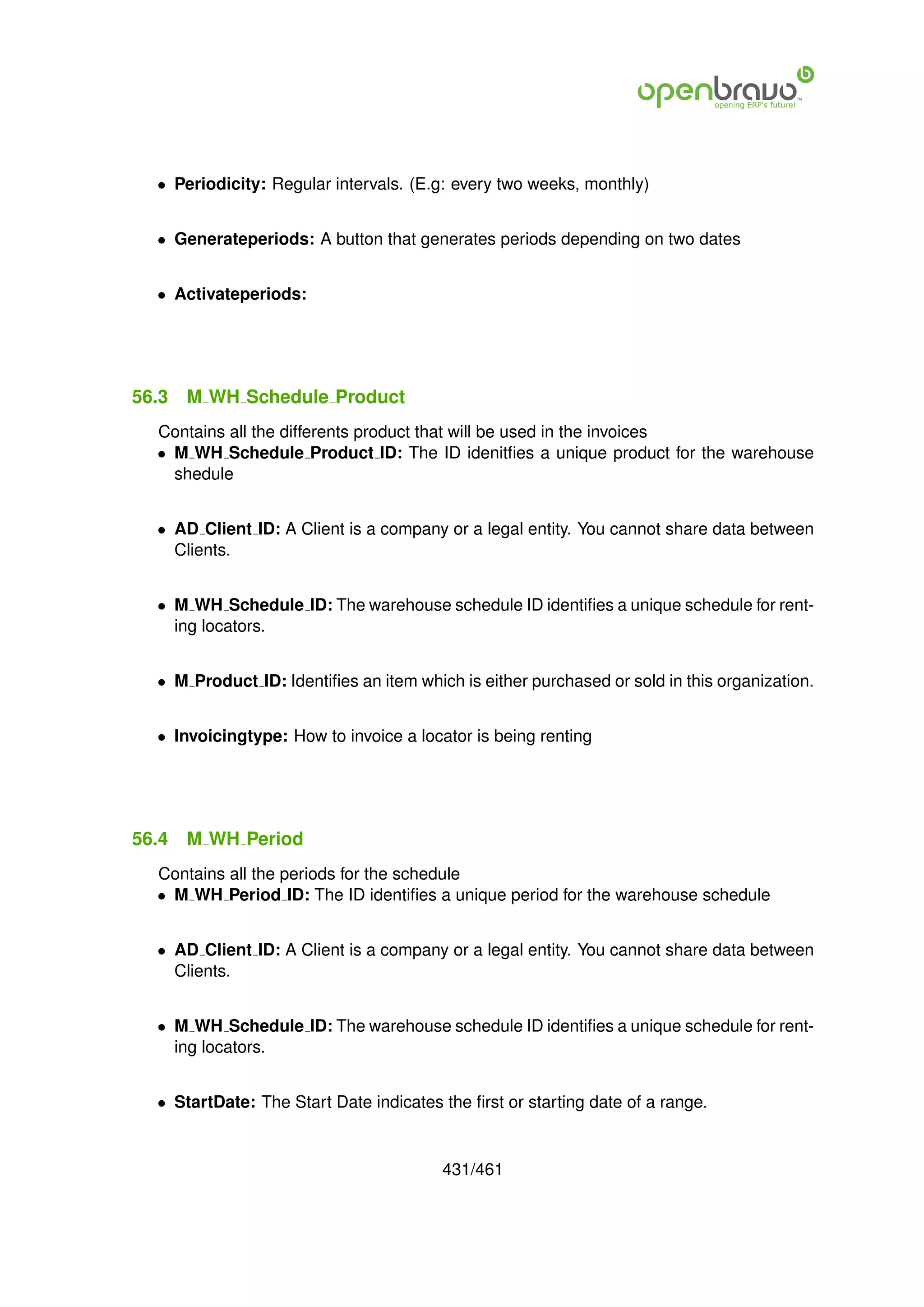 • Periodicity: Regular intervals. (E.g: every two weeks, monthly)


  • Generateperiods: A button that generates periods depending on two dates


  • Activateperiods:




56.3   M WH Schedule Product
  Contains all the differents product that will be used in the invoices
  • M WH Schedule Product ID: The ID idenitﬁes a unique product for the warehouse
    shedule


  • AD Client ID: A Client is a company or a legal entity. You cannot share data between
    Clients.


  • M WH Schedule ID: The warehouse schedule ID identiﬁes a unique schedule for rent-
    ing locators.


  • M Product ID: Identiﬁes an item which is either purchased or sold in this organization.


  • Invoicingtype: How to invoice a locator is being renting




56.4   M WH Period
  Contains all the periods for the schedule
  • M WH Period ID: The ID identiﬁes a unique period for the warehouse schedule


  • AD Client ID: A Client is a company or a legal entity. You cannot share data between
    Clients.


  • M WH Schedule ID: The warehouse schedule ID identiﬁes a unique schedule for rent-
    ing locators.


  • StartDate: The Start Date indicates the ﬁrst or starting date of a range.


                                        431/461
 