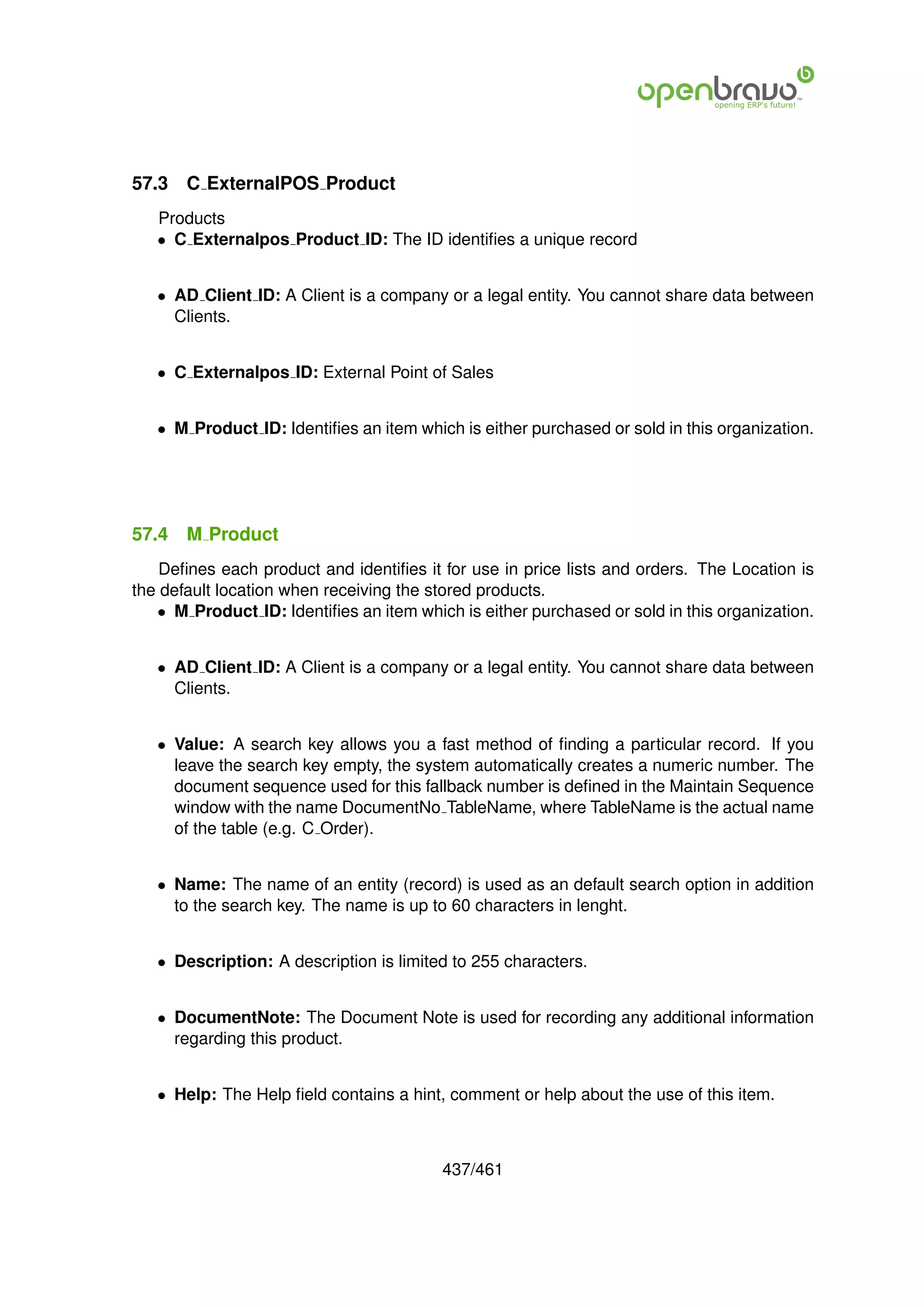 57.3   C ExternalPOS Product
   Products
   • C Externalpos Product ID: The ID identiﬁes a unique record


   • AD Client ID: A Client is a company or a legal entity. You cannot share data between
     Clients.


   • C Externalpos ID: External Point of Sales


   • M Product ID: Identiﬁes an item which is either purchased or sold in this organization.




57.4   M Product
    Deﬁnes each product and identiﬁes it for use in price lists and orders. The Location is
the default location when receiving the stored products.
   • M Product ID: Identiﬁes an item which is either purchased or sold in this organization.


   • AD Client ID: A Client is a company or a legal entity. You cannot share data between
     Clients.


   • Value: A search key allows you a fast method of ﬁnding a particular record. If you
     leave the search key empty, the system automatically creates a numeric number. The
     document sequence used for this fallback number is deﬁned in the Maintain Sequence
     window with the name DocumentNo TableName, where TableName is the actual name
     of the table (e.g. C Order).


   • Name: The name of an entity (record) is used as an default search option in addition
     to the search key. The name is up to 60 characters in lenght.


   • Description: A description is limited to 255 characters.


   • DocumentNote: The Document Note is used for recording any additional information
     regarding this product.


   • Help: The Help ﬁeld contains a hint, comment or help about the use of this item.



                                         437/461
 
