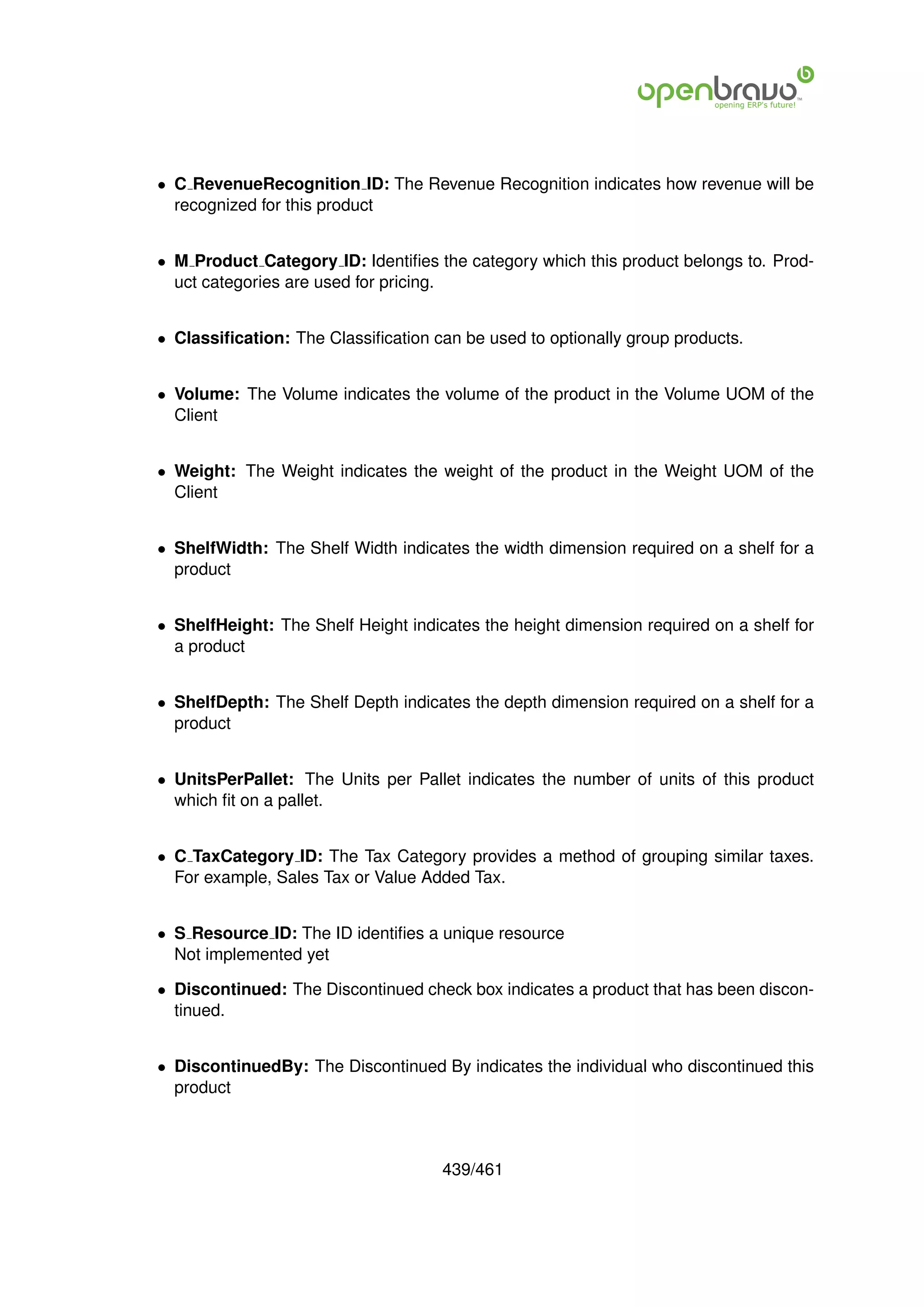 • C RevenueRecognition ID: The Revenue Recognition indicates how revenue will be
  recognized for this product


• M Product Category ID: Identiﬁes the category which this product belongs to. Prod-
  uct categories are used for pricing.


• Classiﬁcation: The Classiﬁcation can be used to optionally group products.


• Volume: The Volume indicates the volume of the product in the Volume UOM of the
  Client


• Weight: The Weight indicates the weight of the product in the Weight UOM of the
  Client


• ShelfWidth: The Shelf Width indicates the width dimension required on a shelf for a
  product


• ShelfHeight: The Shelf Height indicates the height dimension required on a shelf for
  a product


• ShelfDepth: The Shelf Depth indicates the depth dimension required on a shelf for a
  product


• UnitsPerPallet: The Units per Pallet indicates the number of units of this product
  which ﬁt on a pallet.


• C TaxCategory ID: The Tax Category provides a method of grouping similar taxes.
  For example, Sales Tax or Value Added Tax.


• S Resource ID: The ID identiﬁes a unique resource
  Not implemented yet

• Discontinued: The Discontinued check box indicates a product that has been discon-
  tinued.


• DiscontinuedBy: The Discontinued By indicates the individual who discontinued this
  product



                                     439/461
 