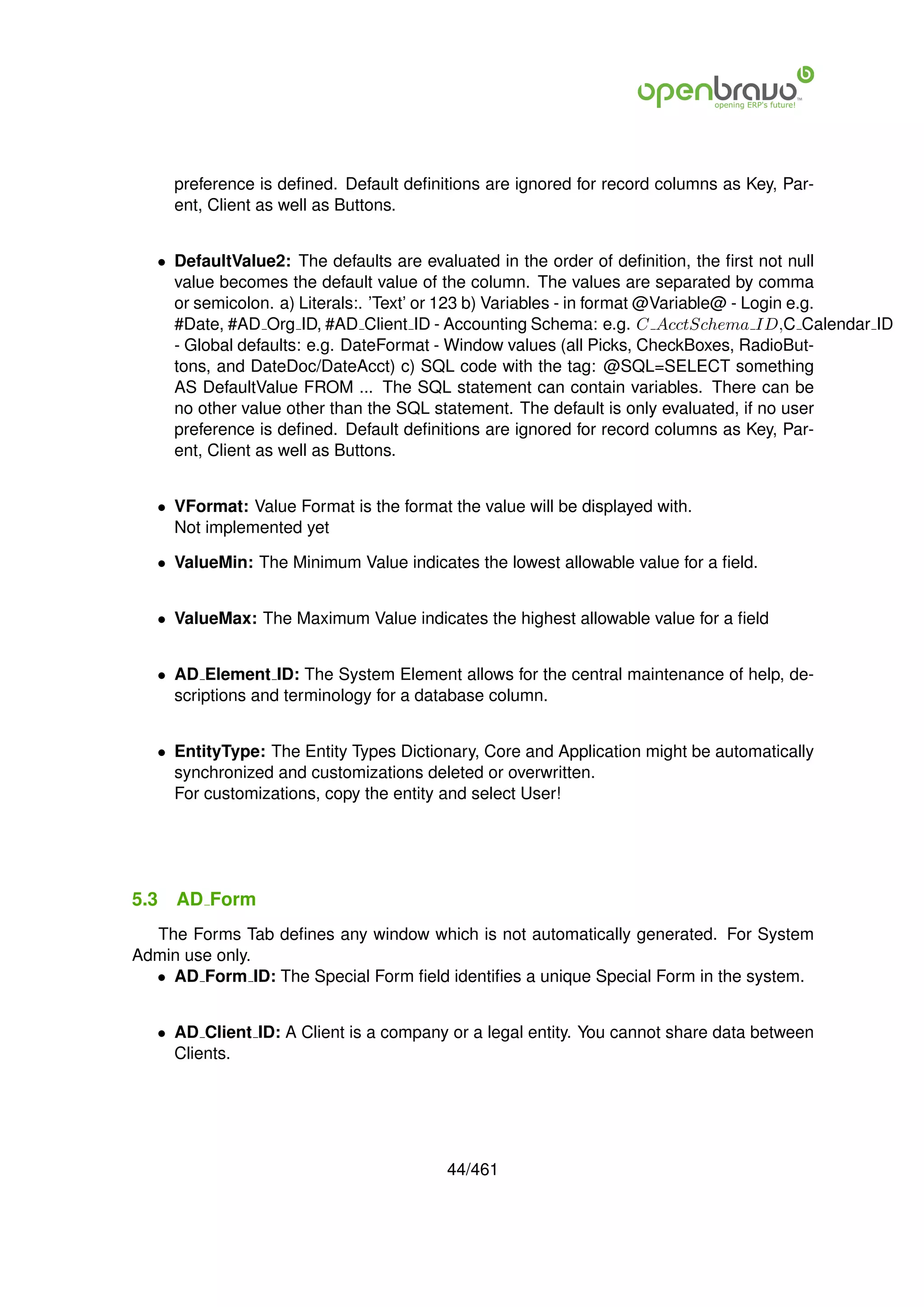 preference is deﬁned. Default deﬁnitions are ignored for record columns as Key, Par-
      ent, Client as well as Buttons.


   • DefaultValue2: The defaults are evaluated in the order of deﬁnition, the ﬁrst not null
     value becomes the default value of the column. The values are separated by comma
     or semicolon. a) Literals:. ’Text’ or 123 b) Variables - in format @Variable@ - Login e.g.
     #Date, #AD Org ID, #AD Client ID - Accounting Schema: e.g. C AcctSchema ID,C Calendar ID
     - Global defaults: e.g. DateFormat - Window values (all Picks, CheckBoxes, RadioBut-
     tons, and DateDoc/DateAcct) c) SQL code with the tag: @SQL=SELECT something
     AS DefaultValue FROM ... The SQL statement can contain variables. There can be
     no other value other than the SQL statement. The default is only evaluated, if no user
     preference is deﬁned. Default deﬁnitions are ignored for record columns as Key, Par-
     ent, Client as well as Buttons.


   • VFormat: Value Format is the format the value will be displayed with.
     Not implemented yet

   • ValueMin: The Minimum Value indicates the lowest allowable value for a ﬁeld.


   • ValueMax: The Maximum Value indicates the highest allowable value for a ﬁeld


   • AD Element ID: The System Element allows for the central maintenance of help, de-
     scriptions and terminology for a database column.


   • EntityType: The Entity Types Dictionary, Core and Application might be automatically
     synchronized and customizations deleted or overwritten.
     For customizations, copy the entity and select User!




5.3   AD Form
  The Forms Tab deﬁnes any window which is not automatically generated. For System
Admin use only.
  • AD Form ID: The Special Form ﬁeld identiﬁes a unique Special Form in the system.


   • AD Client ID: A Client is a company or a legal entity. You cannot share data between
     Clients.




                                         44/461
 